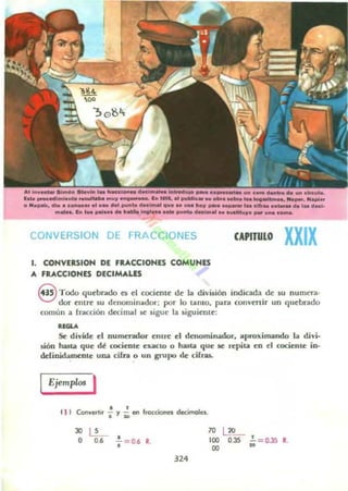 CONVERSION OE FRACCIONES
1. CONVERSION DE FRACCIONES COMU NES
A fRACCIONES DECIMALES
CAPITULO XXIX
S Todoqu~bndo e!i 1:1 cociente dI: la división indicada de su numera-
dor entre 5U dCllominador; por lo UnlO, p;ara convenir un quebrado
común a fracción d«imal se sigue la siguiente:
01.....
&: divide el numendor entre el denominador, aproxinl.il.ndo 1.. divi-
sión hasOl que dé rodenlc exactO o h;uta que R n;piu en d cociente in-
ddini.bmc:nte una cifra o un grupo de cifras.
Ejemplos I
11 I Conwetlo, ~ y ;; en frocciones decimolel.
JO ~
o o. •, =0.6 R.
324
70 ~
100
00
0.35 :o= 0.35 R.
 