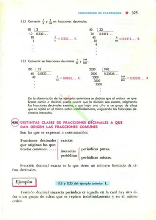 COIiIVEIUUOH DE fRACCIONES • 325
t 21 Conv..tir f y ¡¡ en Iroccicna decimales.
. , ,-:113;=.-;-10 Lilb:-
10 0.333.•.
10
I
•.- = 0.333... 1
lO 0.1212.••
.,
70
•.. = 0.1212... L
131 Convertir en frOCCM::ne1 decHnoles. ii y : .
100 ~ 2 __
.4(1 0.(833.. .
., •ji :: 0.0833... l.
•
23JO
3SOO
SJOO
3SOO
SJOO
L!'O__
O.235JS.. ••
-... = 0235JS... 1
De lo ob!ervoclÓn de los er."pIos onlefiorH MI deduce que al reduor un q~
brodo común a decimot puede oevrn.. qwI la división seo e~odG, originando
1m frocc:ioneI decimales eJoclol, o que hoyo uno cifra o un gr1fIO de cilrOl
que MI repita en el mivno orden inckfinidomente. originondo lo. fra«:ianes o.
cimolH ineJaclol.
Q DISTINTAS CLASlS DI ' .....CCIONES OICIMAW A QUt
V DAN ORIGEN LAS ' .....CCIONIS COMUNES
Son las que se expresan a conlinuación:
Fr..ccione:s decimales¡<~w
que OI"iginan 106 que-
brados comunes. . . . •. { periódicas puras.InexactaS
periódias pbiócliau mixt..;lt..
tracción d«imal exacta es la que tiene un número limilado de ci·
fras decimales.
IEjem"w. I 0.6 Y 0.35 del ejemplo IInt.rior" 1.
Fr.tcción d«imal inexacta periódica es aquella en la cual hay ulla ci·
fra o un gTupo de ciIras que se repiten inde!inidamente y en el mismo
orden.
 