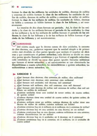 - 30 • ""IUTM!TICA
forman la clase de loe Olillaret; las unidades de millón, decenas de millón
y centenas de millón forman la clase de b millones; las unidades de mi-
Ibr de millón, decenas de millar de millón y centenas de millar de millón
forman la clase de 105 millarn dt: millón; 1:$ unidades de billón, decenas
de billón y centenas de billón forman la clase de 10I billones. y asl suce-
sivamente.
La reunión de dO$ clases forman un periodo. Así, la clase de las uni-
dades y la clase de I~ millares forman el período de las unidades; la clase
de los millones y La de los millares de millón forman d período de lot mi-
11onet; la clase de los billones y la de los millaTl'S de billón forman el pe-
riado de los billones; y asl wcc:sivamenre.
®SUBORDENES
Del mismo modo que la decena OOIUla de dia unidades. la centena
de diez decenas, ctc., podemos suponer que la unidad simple o de primer
orden está dividida en día partes iguales que reciben el nombre de déci-
mas y que coruililuyen el primer .5Ubonien; cada décima se divide en otras
dia panes igualo llamadas centésimas y que rorman el segundo .5Ubordeo;
cada centésima se divide en otras dia parles iguales llamadas milésimas
que forman Id Icrcer 5Uborden; y asl sucesivamenle se van obteniendo lu
diC'Ullilbimas o cuarto wborden; las oenmilbimas o quinto subonkn; las
millonésim:a o IonIO .5Uborden; C:IC•
.. EJER(;ICIO 5
1 ~Qut forman diez decenas; dio. centenu de millar; diez millones?
2. tQ~ forman cien decenu: cien centenas: den millones?
3. ~Qu~ forman mil unidades: mil decenas: mil centenu?
.. ~Qut forman mil miJIareli: diez mil celltenu; cien mil decenas~
ti. ~Q~ rOl"ffllln cien decenas de millar: mil celllenas de millar; dio. mil mi·
lIonC$; un millón de millones)
6. ¿Cuántas unidades tiene una unidad de: tercer orden: de cuano onlcll;
de quinto orden~
7. (Cu.inlaS decenas tiene una unidad de cuarto orden; de quinto orden: de
IIoI!plimo orden?
8. (CU.inl05 millares tiene un millón; cu.intas decenas de millar tiene una
decena de millar de millón: cu.int05 millooC$ un billón~
9. ¿Cu.intas centenas hay en 4 millarC$; en 6 millones: en 5 centena¡ de millar?
10. ¿Cu:l:otas d~cimu hay en una unidad: en una decena: en un millar?
n . ¿Cu.intas centesimal hay en una decena; cu.imas milesima¡ en una centena;
cu.inw diczmilblimas en un millar~
!SI. ¿Cu;lntas llecimas hay en 3 unidado; en 2 dcceruu; en 3 centeoas?
lS. ¿Cuántas ccntbimas hay en 6 centenas: en 3 millares; en 2 unidade. de
cuarto orden?
 