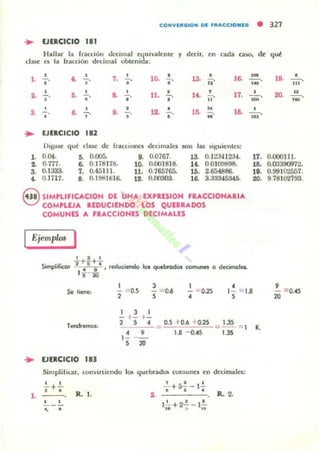 CONVIIISION 01 IFRACCIO Nl5 • 321
... EJUCICIO I1I
Hallar la fl"ilcdÓIl tkcimal «¡ui",alente y d«it. en (;ada GUa. d~ qué
dasc es la (raa:ión drdmal obumida:
• 7, 1~ • ... • 1&1,
"
~
" o' o' ji'
• ~ • ~
, 11, • ..'
, 17,.. - ,
o' o' -, - ,
• • ",
.'
• ... • lO, o
la~ - , ..
"
-
"
-,
• • M
• EJUCICIO 181
!lIS.,SC qué fiase de ItlIcclona decnnalo .5011 las ..gulentt:s:
1. 0.04. 5. 0.005. 9. 0.0161. 13. 0.1t:J4 IZJ4.
2. 0.711. 6. 0.li8n8. 10. 0.001818. U . O.O I O!I~98.
3. 0.1J33. 7. 0.45111. 11. 0.765765. 10. 2.654886.
4. '1.1717. S. O.lmUfil6. J.2. 0.00303. 16. 3.J33-I5345.
S SIMPlIFICACION DE UN... EXPIESION FRACCION....IA
COMPLEJA UDUCIENDO LOS QUEBR"'DOS
COMUNES ... F....CCIONES DECIM...LES
EjemplOJ I
, , , •
.- l., •- , -,~
'", 20, •- , - ,
- ,~
- ,
-
17. 0.000111.
18. O.ru390!tn.
UI. 0.99JO"l557.
20. 9.78102'793.
,- -= 0.5, - = 0..6, - ::"D.25
•
1- ::;;:1.S, 20 ::;;:0.45
... EJERCICIO 113
, , ,- 1- 1-
, , .·,15 20
0.5 +0.6 +0.25
1.S - 0.45 '"--=,..35
SimpliliGllt. ron"nliendo le. quebrade. comunes en dedma les:
L
• •, .
R. l . .. , -.,.• +a,- ..
R.2-
R,
 