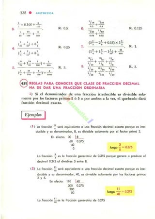 3.
,.
~
328 • .....IT.(TIC..
~ +0.166+ ,~
'/.1 'l.
R. 0.5 .. o:¡-+ ...
R. 0.125
" . 'l. 1/..
+ - + - -+-'1 ,... _ ' .M '.1Ia
•• •(2-+ iJ+a-!- (3-=-- 2- + 0.16) x l-
•• • R. 1.~ . R. 0.25 1.
I • I 11., , (1- + 1- - 1-0> +-(- + - )+ a-:-: t , I 00.
~.II 10
1/. IJ, ti., la I I
1j+1J+1f(- +1- - - )+ -" :1& _ _
8.
.1 I •
R. 3.R.3.
'l. "l. 'l.
.
I :n I 1
I/n + tI. - lIto(- + - + - ) + -, IIIG IDO . _
eREGLAS rARA CONOCER QUE CLASE DE FRACCION DECIMAL
HA DE DAR UNA FkACCIOH OIDINARIA
1) Si el denominador de una fracción irreducible es divisible IOla·
mente por kJo5 (anore¡¡ primos 2 Ó 6 o por amb05 a la va., el quebrado dará
fracción decimal ex.acu..
Ejempl05 I
i 1 ) lo ¡'0«(1Ón .; oer6 equ.yolente o uno ffocci6n decimal exada porque es irr.-
ducible y IU denorntnOdor. 8, e, divisible aoIomenle por el foclor primó 2.
En efecto: JO Lt-
60 O.17S
'"O
J
~ -= 0.375
8
la IroccoOn ~ el lo ',oc(.6" genetolr;l de O.31S polque S_o o produce el
decimal 0.375 01 d,,,idiue 3 entre 8.
la "accIÓn ~ ser6 equivalente 11 una ftocci.ón decimol exacto poI"que es ir,e-
ducible y 11/ denominodot. 40, es divt,ible solamente po!' 1010 loctores prilTOll
'r~
En electo: 110
>JO
200
00
0.275
lo f,oeción ~ n lo Iroccié.wl gene<olTiz de 0.275
11
1..... -=0.275
'"
 