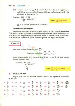 330 • ...RITMETtc...
121 lo fr'Xdón or~io ':0 doró f,ocQ6n dec:imGl periódica mixtg. porqu. n
i,reducible '1 SOl denominador. 110, ei divisible por len fodorn primos 2 '1 S '1
odem6s por el foctor primo 11.
En eledo: 1000 L110"".-_
1000 0.D09090...
100
1
luego 110 = 0.CQ9019O.
- '- es la f,occión genet"otri.l 6e O.DOl9O)90•••n.
OISII.VACIOH IMI'OI.T....NTI
l...as reglu anlUiores se refieren umOlmente a rracciones irreducibles.
Si se quieTe laber qué clase de fracción d«ima.1 dará una fracción que no
es irreducible, lo primero que debemos hattr es simpliricarla hasta hacer-
la irreducible y entonces ya se pueden aplicar las reglas anteriores.
Ejemplo I
IQue dOM! de fracoón decimal doró ::'
lOS 3S 7
Hogómoda irreducible: = =
165 55 11
Como el denaminodor de f¡ na es divisible ni por 2 ni por S, nas do,6 fr'XciOn
decimal periódica puro.
En electo: 70 L11 _
40 0.6363...
70
..7
ID' 7
luego 165 = -¡¡-= 0163163... R.
.... EJERCICIO 184
1. !....,
•
•
3. .!..,
••
•
•
•
Dlgasc qut cluc de' fracción dC'cimal w.rán 101 siguitnlCS qucl.vatlol.
y por qut:
•&. ••
7. -.
•
•s. •.
•lit. iD'
•10. 11
11. •11'
•d'u .
,
13. U'
•U . ü'
•15. n
,
16. ü·
n
17. 10'
18. .!.....
'o.
20.
u
w
•-.
•
•:no ..'
...
23.
•- .
•
•".
•2... ..'
27. •--o'N
-.-
-.-••
 
