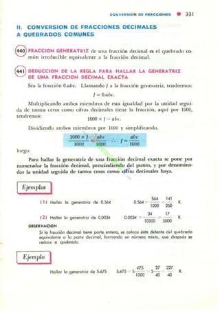 CO NVIRS IO N 01 FR_CCIONES • 331
11. CONVERSION DE FRACCIONES DECIMALES
A QUEBRADOS COMUNES
8 FRACCION GENIUTRIZ de una frdcciún dedmal es el quebrado co-
mili! irreduci ble cquivalcmc a la r",cdún d ecimal.
8 DEDUCCIO,,", DE LA REGLA 'ARA HALLAR LA GENERATRIZ
DE UNA FRACCION DECIMAL EXACTA
Sea la lrau:ión O.flúe. Llamando I a la fracción gClleralriz, tendremos:
1= O.aúe
Muhiplicando ambos miembros de CSla igualdad pur la unidad segui-
lla de tantU!i ceros como cifr.ts dccimall:S ticne la rmcdon, aquí pUl" 1000,
¡('mIremos:
1000 x 1= llÚ,.
Dividiendo ambos miembros por lCUJ y ~i lllpli fil'Uldo.
luego:
1000 x I
1000
~ .'. 1= abe
1000 1000
Para hallar L1 generatriz de una fTitCCión drtimill exacta .se pone por
numerador la fracción decimal, prescindiendo del punto, y por dCllomina·
dor La untdad seguida dc untOll' ceros como ó rras dccimalell haya.
Ejell1pros I
( 1) Hallo. lo gertefalriz de 0.564 "" 1<1
0..564 :-0_
••1000
""
" 17
0.ClClJ.4 = = ••10000 SOOO
12 1 Hollor lo gefel'alnz de 0.1)03.4
o.sn......cION
Si lo fracción decimal liene parle enleora , ~ coloco HIo M lanle del c¡uebrodo
equivalente a lo porle decimal, formando 1/11 número mil<IO, que de¡,pucl $e
.educe O c¡ueblodo.
EjemlJlo ,
Hollor lo geMfolrir de 5.675 5.675
"55- -
1000
" 1275--
.. .. ••
 