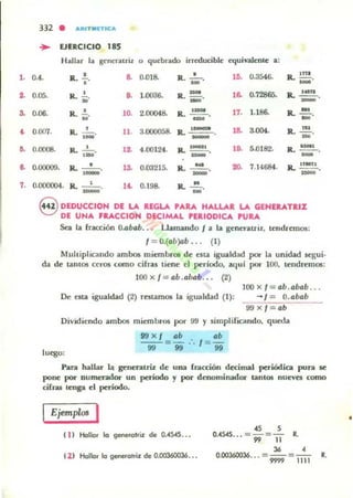 ••
••
a
~
••
..
7.
332 • ARI T MlTlCA
~ EJERCICIO 185
Hallar la gcncntril. o qucb¡;¡do irreducible equivalente a:
0.4. a. .!...
•
a 0.018.
,
R. _"
lO. 0.3546. R.~.
-0.05. R. !.
.' D. 1.0036• R. ~
-' ,6. 0.72865. .R. 2!!!!...
-'0.06. R. ..!.. '0. 2.00048. a.. 1_ . '7. 1.186. R.-
M
- -'0.00'l.
, 11. ,.- R.'- •B. 3.004. R.~.R. 1_"
- ' -0.0008. R. -'-o •1 4.00124. IL 1_1 .~ 5.0182. R.. .... .
,- -' -0.00009• R. - '-o,- 13. 0.03215. R. ~
-' >D. 7.14684. R. !!.!!!.!..
-0.000004. R. - '-o .~ 0.198. R. ....!!...
- -8 DEDUCCIOH DE LA REGLA '''RA HALLAR LA GENERATRIZ
DE UNA FIlACCIOH DECIMAL rEAIDDIC... PUllA
SQ la fracción O.Db4b. . . Uamando J a la gencrauit, tendrmlos:
I ~ 0.(. &)0& . .. (1)
Muhiplicando ambos miembrOl de tila igualdad por la unidad segui.
da de tamos CCTO$ como cifras tiene el periodo, aqul por 100. tendremos:
100 x f = Clb .abob... (2)
l00x/=ab. abab ...
De esta igualdad (2) rntamos la igualdad (1): - J = O.abab
9'J x I ab
Dividicndo ambos miembrO$ por 99 y simplificando. queda
99xl Db . ah
99" =99 .. / = 99
luego:
Pan ho.lbr s.. gencntri.l de UIliI (racciólI decimal periódica pura 5e
pollC por numerador un período y por denominador tantos llUeves como
cifras Itllga el periodo.
IEjempros I
11I Hallo. lo 9_,ol';z de 0.-4545•••
(2 ) Hallo. lo generol.iz de OJJ0360036...
., 5
Q..4S4S... =99=11 l..
'" ,0.00360036... =9999 =1i1i' R.
,
 