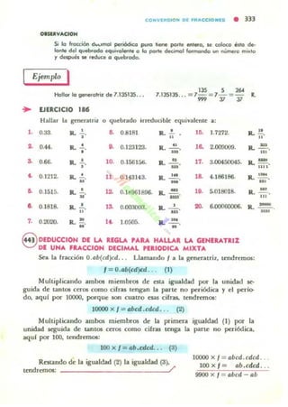 ..
CONYfRStO N DI FR....CCI01I[5 • 333
OUUYAClON
Si la fracción ó.n.Imol periódico pu.O 11_ porle enlero, $e eoIoco édo de·
lante del queb<odo equivalente o lo po.le decimal lormondo un nUmero mu,lo
y 6espués se reduce o quebodo.
Ejemplo I
Honor lo generatriz de 1.135135...
135 S 2604
1.135135. .. = 1- : 7- : -
'" 37 37
R.
EJERCICIO
•••
Hallar la gencrauil. o (juebrado irreduoble «juivalente a;
,. 0.33. ....,. a 0.8181 R . ..!.. • .o. 1.7272- Jl. !!.H H
•• 0.44. ... -',. •• 0.123123. IL~_. lO. 2.0000I)9. ... = ....
3. 0.66. R. -',. lO. 0.15615ti. R.~_. 17. 3.00450045. Il. !!!!..11 1 1
•• 0.1212. IL .!.. 11. 0.143143. R...!!! la 4.186186. R. ~_. _.u
•• 0.1515. R. -' ...u · 0.1d961896. IL~. 10. 5.018018. R.~.
- H'
o. 0.1818. R. .!.. 13. 0.000000. ...-'- 20. ~00000006 . R. ~.
H
_.
7. 0.2020. R. " . I~ 1.0500. a: 101 .
" "
8 DEDUCCION DE LA IllGLA 'ARA HALL.'" LA GENEUTRIZ
DE UNA fllACCIOH DECIMAL ,EIIODleA MIXTA
Sea la fncci6n O.ab(cd)cd.. . Llamando I a la generatri1, tendremos:
1= O.ab(cd)cd ... (1)
Multiplicando ambos miembros de CIta igualdad por la unidad ~
guida de tantOl CCT05 como cifras tengan la parte no periódica y el pcr!o-
do. aqul por 10000, JX>f'quc son cuatro ~ cifras.. lendrcm05:
10000 X I = abcd .cdcd.. . (2)
Multiplicando ambos micmbt'os de la primera igualdad (1) por la
unidad seguida de tanlO5 CCTOS como cifr.u tcnga la parte no periódica,
aquf por lOO, lendrcmOl:
100 x f = ab.cdcd. . . (3)
-
Rotando de la igualdad (2) la igualdad (3).
tendremos: /'
10000 x I = abcd. cdcd ..
100 X f = ab.cdcd . . .
9900 X 1_ abcd ab
 