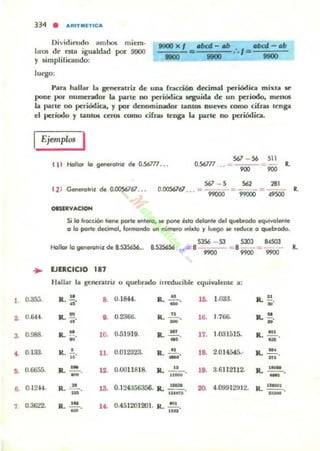 ..
2.
3.
,.
,.
•
7.
334 • ARITMETICA
Dividiendo ambos mían·
loros de esta igualdad por 9000
)' simplificando:
luego:
....x,
....
Para hallar la gener.illriz de una fracción decimal periódica milllta se
pone por numc:r.tdor la parle no periódica !lelfUida de un perfodo, mellOS
la parle no periódica, )' por denominador tancos nueva romo cifr.u lenga
el perkldo )' tantOl cenM como ci(ra:¡ Ienga l4t parte no periódica.
Ejemplos 1
567 - 56 511
t 1I Hollar lo 9_0111.1 de 05ól77... 0.S67T7
'" 281( 2 ) Genetolfiz de OJ»S6761.•. 567 -'0.0056761 . .. = 99000 - 99000 =49500 R.
OIS1RYACIOH
Si lo '.occión tiene porte enlefo, loe pone eskl delonle del quebrodo equivolenle
o lo porte decimcd, fOflnondo U" número ,"htlo '1 luego le reduce o quebrodo.
SJS6 - 53 SJOJ
"""Hallor lo genefol.il de 8.535656... .",.,. ' ---='" 8 ~~--
9900 9900 """
••
... EJERCICIO ,.7
Hallar la gencr.uriz o quebrado irrC"dudblc equiy,¡leme a:
O.a:;:;. R . 11.
"
B 0.1844. R. ...!!....
' M
1. 1.0a;J. IL !!..0.6401. R. !!.
" •• 0.2366- R. ....!!.... 16.
- 1.766. R."N·
0.988. R. "N ·
10. 0.51919. R..~_. 17. 1.031515. IL ~
'" .
0.133. R. .!..
"
11. 0.012323. R• ...!!......
- 1. 2.014545.· R. -"'-n •.
0.6655. R. - .
- 12. 0.0011818. R. - " -.
..- lO. 3.61121I2. R.. ~_.
0.12-14. R ~. _. 13- 0.124356356. IL 1_.
12tIl'U
20- 4.099t2!J12. R.~.
-0.3622. R. ..!.!!.. ,'- 0.451201201. R. 101.
... .-
 