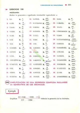 CONYIRSIO N 01 f'RaCCION.,!5 • 335
.. EJERCICIO 188
MISClLANlA
H allar 1:, gCllcr;tlril u quel.mu.lu inoouClble equiyalellu: la:
l . O.tI.
2. U.I65.
3. O·Hj-lti.
4. 1J.:i6;ki.
5. U.;;-I-I.
7. :i.(Já
6 U.I-I,I6:JU.
9. U.17J!J:.I.
10. U.l-H,.
R.•
,
K. ,.
,~
K. :.
R. •
"
R... .!!.~
R.•
R. _n_ o
~
K. la
"
R. -"-
ll. 11.00.",100'.-1. R. •- ."ti
12. O.I!l61.jI5. R. ..u
13. n.O'l.
14. !J.OO:Ui.
15 O H-I14-1.
.~.-
R. .~
•K . ~loIIU'
K. "
o"
16. U.1:I7611.
18. O.lI().J{i-l.
19. 6.UI/W I M.
20- 5. l.i l,j.
21. O.out!.
22 .1.00.
24. -1.1344.
R.~.
0-
"OR... _ .
-R· m,
R. ..!.!!..u
R. uro
R. 11
R... .!!....
-R. In• .
••
25. O.lX.IOl ,J l,J. R. ~.
26. O.IJOOOO I-I. R. "_~O~:~.iO.
27. RU32 IU321 . R. ~"
-28. U.t»lf,36:I.
29. li-"I~ ll(i l6.
30 IiU):!!...)(i.
R . ...!!...
--R . _ .
R. ___,_u_
-
31. 1-I.6B. R. !.!..,
32. 0.094>05:;. R, ~.
0-
33. Hi.U7,j. R. ..!'!.....34. U.0tiI)56U&!.56. R. ~.
3!l. O. ltlliS.
111 11
R.. .11_.
36. U.oI:¡U!,j:14ü9J-I.R. •! .•_.!,..
_.037. O.OUOU lli.
38. O.lIOOOOtJll64.
39. 5.16';165.
60. O.till-lb~.
42. 9.00360030.
U. 21.000.
•R. ;;0;;:;;;-'
n
R. rn;:;;¡;,.
R. n:IV .
--K• .u3'
R. _' .~
R 1_ -. un .
R.~.
-R. ~.
-46. 4.00t8..1OO88a. R.
8 SIMPllFICACION DE UNA EXPRESION COMPLEJA HALLANDO
LA GfNERATRIZ DE lOS DECIMALES
I::jemplo 1
ta.s + 0.66 .. - 0.055 . IX.!.
Simplil'cor 0::::"':-==-"-_==-:""'-'-'-' hollondo lo generclri.l de los decimclel..
3.11 - 2.066
 