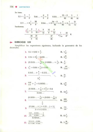 336 • #lRlnUTIC#I
5 1
05 =-=-.
10 7
os - o 5 I
0.055... = ~ = 90 = 18'
1 ,.
3.11... =3'9 ="9'
06 - 0 6 I 31
2066.. . = 2-- =7- =7- = -
90 90 15 15 '
Tendremos:
(-'- +!. - -, ) X ~2 3 18 10
28 31
,
... UERCICIO 189
J5
=
10 ,
- x -
, 10
"
"
"= <1/
n
=-¡¡. R.
~lInpl,lior las ~xpn:5Ioncs 5igui~ntes. hallando la gen~ratri¡ de los
d«un"k..:
1. 0.5 +0.02 +.;.. Ro- 1 ' .~
1 0.1ti +,,+-0.666. . . R.
u
3,~.
S. (0.1515... -al-)+ (0.0909. . •.+. ). R. •n
•• ( .•
•+ O.IH +, )X 0.03. R. ~.
,-
•0.005... +-¡ - Q.l ll...
..,. R. -3.'.
•
"
&
• u
•.u + -i+0.56565... R. I~.
w
(O.36a6... + ~ + 1";) + 0.3
7.
0.333...
R. l~.n
(O.IBlli. .. - is) + (0.006 - .:.)
-8. R. u:..¡·
•,
(0.2H . . + 1 + O.2'l...) x 1:
R. n.,. - .3 +0.1:;·!153. ..
-.IR o.un... I
- +---- ,-.10. • • a 1010.. ... R.
0.018UI._ "'.' .2 :l.11 .•.-. R.
M
11. ' .1 I 11. ~.~
I-¡-¡;.
 