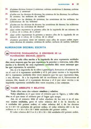 HUMUIACIOH • 31
1" ¿Cuánw dicimas forman 2 centenas: cuántas «:ntbimas 2 decenas: cu~ntU
miltllmas :1 centenas?
15. ¿Cuáln iIOn las dra:nas ole dettnas; las centenas dc las decena.; 105 millarn
de centena: los millones dc millÓn?
le. ¿Cuálcs son l:u décim:u de centenas; las centésimas de los milJarcs; laf
miJlolltsimas de los billonn?
11. ¿Cu:ileti son las d4!cimas de decena: las centésimas de decena; las milésimas
de rentena; las milesimas de decena?
18. ~Qué orden representa la primera cifra de la izquierda de un número de
:1 cih "s: ole 4 cifras: de 6 cifras?
111. ¿Que orocn representan la primera y tercera cifra de la izquierda de un
número de 4 cifras: de 5 cifr.<s: de 6 cifras?
20. ¿Cu::l.ntos ¡¡:uarismos liene un número cuya cifra de mayor orden repre-
III':nla decenai de centena; cenlenas de millar: millal'eti dr millón; billones?
NUMERACION DECIMAL ESCRITA
G!) PRINCIPlO fUND...MENT...L O CONVlNIO DE LA
NUMERACION DlCIM"'L ESCRIT...
Es que ,oda cifra acrita a la izquiuda de oIriI represcnla unidadll':$
diel veces mayores que las que rc:prcsenla la anlerior y yjceyena, coda cifn
escrita a la derecha de Olra rc:pn:xnla unidades diez yeces mcnor;es que
las que reprCM'nu la anterior.
Al', si a la izquierda de la cifra 4 ponemO$ 5. fonnarnos el número M,
en el cual el 4 representa unidades y el 5, por estar escrito a la izquierda
del 4, representa unidades diez v«cs mayores que las que representa Óle,
o sea, decenas. Si a la izquierda del 54 escribimos un 8, formaremos el
número 854, donde d 5 representa decenas y el 8 por estar escrito a su
izquierda representa unidades diez veces mayorcs, o sea centenaL
9 V"'LOR ....SOLUTO y RELATIVO
Toda cifn tiene dos valores: al»olulo y nblivo.
Valor absolulo es el que tiene el número por su figura, y valor reb·
ti'() es el que tiene el número por el lugar que ocupa.
Asl, en el número 4344 el valor al»oluto de los tres 4 es el mis-
mo: walrO unidades, pero el valor relativo del 4 de la derecha es
4 unidades del primer orden: el valor relarivo del 4 de las decenas
es 4 x 10 = 4{) unidades de primer orden; el valor relativo del 4 de los
millares e5 4 x 10 x 10 x 10 = 4000 unidad~ del primer orden.
El valor relativo del 3 es :1 x 10 x 10 = 300 unid.ildes del primer orden.
 