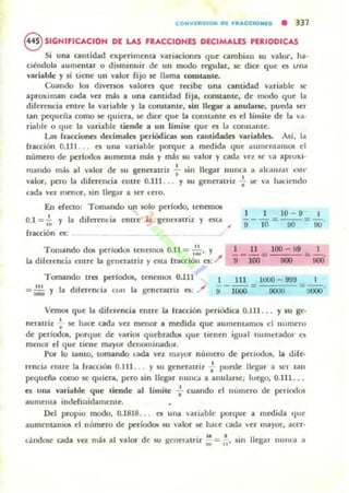 C OHVlllt510H PI fJtACCtoHI5 • 337
8 SIGNIFICACION DE LAS FRACCIONES DECIMAUS ,ERIODICAS
Si una cantidad ~xperilnenta variaciones qu~ cambian su va10t". Ita·
ciéndola aumentar o disminuir dc un modo regular, le dice que es una
variable y si tiene un valor rijo 5(' llama conslóLDle.
Cuando 105 di-'crsos valores qu~ recibe una cantidad variable se
aproximan cada vez más a una canlidad fija. corutanle, de modo que la
diferencia entre la variable y la oorutanle, ,in llegar a anulane, puwa ser
tan pequeña como 5(' quienl, se dice que la constante es el !imite de la va·
riable o que la variable tiende a un límite que es la COI)5taOle.
Las lraa:iones decimales periódicas son cantidades wriables. Ali. la
fnlcción 0.111 ... es una variable porque a medida que aUlneOlamos el
numero de periodos aumenta más y más w valor y cada vez se 'a aproxi·
mando mb al valor de su genenltriz : ,in llegar nunca a ak:IIIZ<1r ~Slt·
valor, pero la diferencia entre 0.111. .. y su generatriz -; !oC va hal..Íendo
cada va menor, sin llegar a ser ('ero.
En efecto: Tomando un solo perfodo, tenOTl05
0.1 =~ y la diferellcia entre la generatriz y esta ,
fracción es:
Tomando dOl periodos tenemos 0.11 = ,:.:.' )'
la dikrencia entre la genenltriz y esla fracción es: /
10 - 9 I
'9-10='00""= 90'
1 11 100-99 I
i - -'00-= 900 = 900'
Tomando tres periodos,
= .~ y la diferencia CUII la
tenemos O.lll
generatriz es: ,,/
1 111 l UUO - 99!1
;¡ - 1000 = 9000 = ~--.
Vemos que la diferencia emre la fracción periódica 0.111 . .. Ysu ge·
nCTatriz ..;- se hace cada vc:r. menor a medida que aUUlronuun05 el lIumero
dro periodOl, porque: de varios qurobrad05 quro tironron igual numuador ~
menor el qu~ tien~ mayor dronominador.
POI" lo tanto, tomando Otda vez mayor numCTo de periodos, la dife·
rencia entrro la fracción 0.111. .. y su gener.uriz -; puede lkgar a ser tan
pequeña como Sr' quiera, pero sin llegar nUlla a anularu; luego. 0.111. . .
es una wriable que tiende al límite .¡. cuando d número dro pcriod05
aumroULa indefinidamcule.
Del propio modo, 0.1818... es una variable porqu~ a medida que
aumentamos d numroro dro pcriodQ¡ su 'alor lit: hac:e c:ada t:l mayor, acero
cándose cada vez más al valOl" de su ~c::nttatriz ,: = ,~, ~in Ikg-...r lIuna a
 