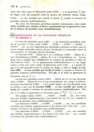 338 . Jl,Rln,n,CJl,
tena este valor, pero la diferencia entre 0.1818 ... y su gener:urit ,~ pue-
de llegar :a ser tan pequeña romo se quien. sin anularse nunca: luego,
0.HU8 ... es una variable que tiende al límite ~ cuando el numero de
períodos aumenta inddinidamente.
Así, pues, las fncciones periOdicas pueden interpretarse como anu·
d:ada vari:ablcs que lienden al límile representado por $U genenlri:lo cu:an-
do el numero de períodOlJ crea: inddinid:amenle.
S SIGNIFICACIDN DE LAS FRACCIONES PERIODICAS
DE PERIODO 9.
L.a Irató"," periódica pur.l 0.999 . . Y las fracciones periUdicas mix·
IU d(' periodo 9, laJes como O.099CJ ... , O.I9'J9... , 0.2999... , 0.01999... ,
O.o-,!!t'J" • etc.. no son origin;.d:as por quebnd05 comunes. es decir, que no
eXI'It' mngllll (luebrado comlln 1411 que. dividiendo su numerador entre su
dellUnlrnador. K' obtengan d"has fracciones.
L.a Iracción 0.999 ... difiere de 1 en I milésima; 0.999<J... difiere de 1
en 1 d,eLllIilisima: 0.99999, .. difiere de 1 en 1 cienmilbima. etc. Vemos.
pues. que a medida que aumentamos el nllmero de periodOl el valor de
esta fucclun 0.999 ... se va aproximando indefinidamente a 1, sin llegar
nunca a tener este valor; luego, la diferencia entre 0.91.)9 ... y I puede ile-
gal" a ser tan pecJueña como se quiera, sin lIegn a valer O; luego, la (rac·
ción 0.899 ... es una y,¡¡riable que tiende al límite 1, cuando el numero de
periodo5 aumenta indefinidamente. Por no, si se halla su generauil K
encueOlra (Iue es -;- = l.
La fracción peri6dica mixta 0.0999 ... difiere de 0.1 en una dietruilé·
~ima ; 0.0'J9t)9 .. difiere de 0.1 en una cienmiI6im.1, etc.: luego. la diferen·
cia entre esta fracción 0.0999 ... y 0.1 puede Ikgar a Kr tan J>C<lueña como
se 'lujera. o sea. tlue la fracción O.om... el una variable que tiende al
límite 0.1, cuando el numero de periodos aumenta indefinidamente. Por
. . ..-o • I
C$(), ~I se halla su gent'TatTll se encuentra que es ---;,- = ... ::: .; == 0.1.
Del IJTopio modo. 0.1999..... , O.2'J!J'J ... , 0.39'19... , etl.. son varia·
bln que tienden rcspectivamente a 105 limites 0.2. 0.3. 0.-1. etc" cuando el
nlimero de periodos crece indefinidamente.
Las fracciones 0.00999... ,0.01999 ... ,0.0'2999... , etc., M>n cantidades
..aria bies que tienden rnpec:tivamcme a los Iímitcs 0.01. 0.02, 0.03 .. , etc.,
cuando el n!troao de períodOl crece inddillldamente.
Las Jracc10fles 0.10999... • 0.11999 .. . , 0.12'..199 .. . etc., 50fl "ariables
que tienden respectivamente a los límites 0.11, 0.12, 0.13.. .. elC., luando
el numero de periodos crece indeJinidamente.
 