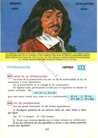 POTENCIACION CAPITULO
xxx
8 LEYfS DE LA H>TENCIACION
Las Iqtn de la potenciación son tres: la ley de uniformidad, la ley de
monotonfa y la ley dUtributh'a.
En la pol~ciación no $ (' cumpk la ley conmutativa.
En algunos ~. permutando la base por el exponente se obdcnc el
mismo TCiultado. Asf:
41
= 16 Y 2t =16
pero casi nunca sucroc nlO, como St 'r a mntinuación: lP = 9
51 = 125
8 LEY DE UNIFORMIDAD
Esta ley puede enundarse- de dos modos cquivalcnlo:
y
y
:za = 8,
3' = 243.
1) Cualquier potencia de un número llene un valor único o siem-
pre igual.
Ad: 22 = 4 siempre, 5l' = 125 siempre.
2 ) Punto que númuas iguales son el mismo número, Sor verifica que:
Si los dos miembros de una igualdad se elevan a UIlOl misma pot~cia.
resulta olra igualdad.
339
 