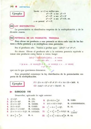 1.
~
~
~
••..
7.
340 • ARITMn1CA
1 Ejemplos I Siendo o = 3 14 verifICa que:
.r=".P o sea oS=9
0" = 31 o ~ 0*=77
o' = Jt o seo o' = 81, ele.
'1 en generol a- = l".
8 LEY DISTluaUTIVA
La potenciación es distributiva rnpecto de la muhipliGlCión y de la
diVisió n exacta.
8 POTENCIA DE UN ' RODUCTO. TEOREMA
Para de'1lr un prOducto a una poteocil. se ele'1l cada uno de 105 rae:-
lores a dicha poletlCil. Yse multiplican esw potencias.
Sea el producto (lbc. Vamos a probar que: «(ll/c)" = (l" b".C".
En electo; Elevar ti produclO obc a la ellésima potcncia e(luivalc a
tomar CiIC producto como raClOr 11 veces: luq;o:
((lIJe)" -- (a/1c)(011C)(oÜC) " n::es
:.. obc abe Rile /1 el.el
(a a IJ • n «n)(b b 11 ,11 (o:s)(c c ( • rI H.'cn)
= 0" b· r .
que era lo que queríamos demourar.
Esu propiedad comtituye b ley dUlributivolo de la polcllcia4::ión res-
pcc:to dc la muhipLicación.
IEjemplos I li t (3x.4x511 =32 • .4'.9=9xI6 x25 = 36OO. R.
11 1 (5ob,,=5~.o".b~= 125cJ1b1. R.
.. EJERCICIO 190
nc.arrollar, aphondo la regla anteriol ;
(3 x5)2. K . t"15.
.. (2 x 0.5 x !')I. R. 0.008.
(2)<3x4)1. R. 576. •
(3x5x6)'. K. 72'JOOO. .. ((). l "0.2 x o.t)". R_ 0.000000004096.
(0.1 x O.;J~. K. 0.0009. 10. (.!.x 4 x..!..x6)". R. ti!.
(0.1 x 7 x 0.03)1. R. U.OOO4-I1. · '
11. • I l' o(3X 4 XO I XO.:!)J. K. 0.013024. 1- X l - X - XO.OW· R. .• I I ..-(6X';x :)". R. .f. n • 1 1 R(-. x 1, x 0.3 x s-¡-r. . 64.
 