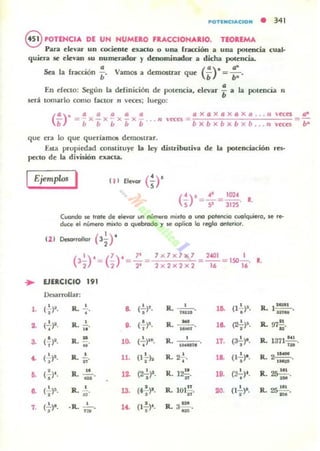 POTINC.ACION • 341
8 POTEHCIA DE UN NUMt:lO f ....CCIONA.IO. TEOREMA
Para rJevar un cociente exactO o una (rMXión a una potencia cual·
quiera se elevan 5U numerador y denominador a dicha potencia.
..".
Sea la fracción ;. Vamos a demostrar que (;)- =;:.
En efecto: Segun la ddiniciÓn de potencia. elevar *a la
lomarlo como factor 11 ,'cces: luego:
potencia n
a x a x a x o X a .. . 1I
,cces .'"'
bx b x b x b xb ... n
que era lo que querlamOl demOlilrar,
Uta propiedad constituye la ley distributiva de la potenciación res-
peciO de la divuión UKU.
IEjemplos I
•
••
..
3.
..
••
a
7.
(')1 41 1014
S =5-= 312S' 1.
Cuondo se !fole de eI_ un 1lÚmttt0 ",,"o a t.II'IO potencIO (uolquiera. se re-
duee el número mi.to o quebrado ., se optico la regla anlcriot,
(1 1 Deso<rollor (3ir
(3~)' = (~)' = ~ =
1 x 1 x 1x1 2401 1
= -- = 150-.
2 x 2 x 2 x 2 16 16
R.
lJn.CICIO
'"Dnarrollar:
(~ )~. R. ~. a ("!")l. R. • .o. (1.!.)I• R. 1~,
• • U IU
• mM
(2..)2. R, 2... ,. (f)$· R. - ... (2+)~, R. 97!!.--• .. .- u·
('!)2. R. !!:, • 0. (-¡)II. R.
• .. 10.."
17. (3+)', R. 1371 NI .
'H
(+)1. •R· n· 11. •(l'1h •R.2-¡-. ... (1 ~)'. R. 2'-.
.-<'¡')I, R. ..!!... ... (2'¡)I. R. 12.!!..
••• (2~)f. R. 25~
- • •
_.
( I )$. R, 2.., u. (~)', R.
• u
101!!... "'. (1';-)'. R. ~_.
(2..)', • ... (l.!.)·. R. 3 P1 ,,R. ' '!lO'
• , .u
 