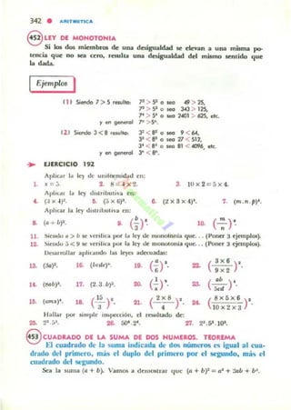342 • -.'UT.eneA
§ LlY DE MONOTONIA
Si los dos miembros de UD4l dmgualcbd se emn a una mqma po-
lencia que no sea cero, resulta una desigualdad del mismo 5Cnlido que
la dada.
fjemplc< I
11I Siendo 7> 5 rewllcl: P > 9 o seo .f9 > 25,
"' > 9o~ 343 > 125,
7· > 5· o seo 2401 ::. 625, elL
r en aenerol 7- >S".
12 1 Siendo 3 < 8 rewllc1: 3: < 8' o ~ 9 < 64.
3' <81 o leC! 'l1 <512,
3' <8' o leo 81 < 4096, ek..
r en generol 3" < 8'".
.. EJERCICIO 192
/l.plu:..r J¡¡ ley tic ulurf':ll'mic.l.otl en:
l. x=j. 2. 8 = 4 x 2. 3. IOx2=5x4.
AplllA'" 1:. ley tllstribuliv... ell:
... (;j x ~ )I. 6. (5 x (;)~. a. (::!X3x4)'. 7. (m.n .p)'.
Aphou 101 ley tllstnlJuli,'Ol ell:
s. (a + b)'. ,. (-·3 )'· lO.
11. ~ie"tIo fI > b 1IC crlbe... por 1:0 ley tic monou)lIiil que... (Pollcr acjetllplos).
12. ~ICI1<.lU j < 9 ~ crilica por la ley ¡Jc monOlonia que... (Poner a cjemplos).
l)alIHollar aphc¡moo la, Icyc~ adc-cuaWü:
13. (Ja)2. 1~ (bede)-. 10. (:r ... ( 'X 6 ) '.
9x2
". (!!ab)'. 17. (2.3 .b)·. 20. (~r· 23. (~) 'fic'
lO. (am,,)'. la (';)'- 21. ( 2;8 )' 2t. ( 8X5X 6 ) '.
lOx2x 3
Hallar por ~impJc in'pc<cióll, cl rCMIhado ",",
"'.2'.[,". 2& 50' .2'. 27. 2'.5'. l()l.
€VCUADRADO OE L.A. SUMA DE DOS NUMEROS. TEOREM....
El cuadrado de la suma indicada de dos números es igual al cua-
drado del primero. m:í.!; el duplo del primero por el segundo. m~h el
cuadrado del segundo.
Xli la suma (a + b). VamO!i a dCUl05lrar que (a + b't:::: a" + "2ub + b~.
 