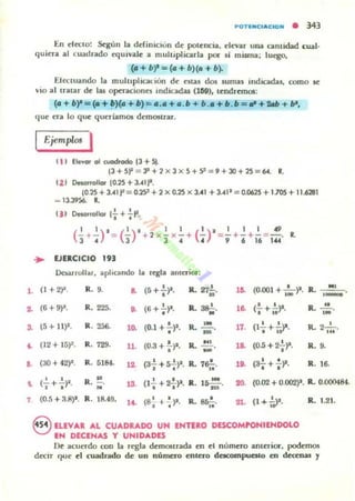 1.
..
a
~
••
,
,
POTUICI...CIOM • 343
[n t'ltelo! St'gún la ddilllClün dt' polt'IlCU, t'1t'var una anl idad cual.
quit'ra al cuadrado equlValt' a multipliClrla por si misma: IUt"go.
(G+ b)l=(o+ b)(a + b).
[ 1t'Cmando la muluphcallUn dt' t'stas dos lumas illdicadas, como se:
VIO al lralar dt' hu opcracionn Indicadas (169). It'ndranos:
(G + b)l =(a+ b)(G +b)~ ••• + • .b + b .G+ b .b ="+W + fII.
qut' ua lo qut' qut'rlamOl de:moslrar.
EjemplOl I
11' ElevO!" 01 wocIrodo 13 + Si.
13+ 51' = 7 +2 x J x S+9 :::: 9 +30+ 2S ::: ~. 11.
t21 Desarrollor 102S+:Uljl.
10.25 +3.41 1' = 0.29 + 2 x 0.25 x 3.41 + 3.411 = 0.0625 + I.TOS+ 11.6281
_ 13.3956. 1.
... VERCICIO
'"Da1ifl o!l¡u. aplicando l. rqla amuior:
(1 + 2)2. R. 9. L (S+:)"
,R. 27;. l~ •(0.001 + 100 )l. Ro M'
,-(6 +9)1. R. 225. O. (6+~)1. Ro ss!-M· lL (.!. + ~p. R. ..!!....
• . .. '"(5 + 11)1. R. 2a6. • R. '" •
' , ,
10. (0.1 +-;-)1. 17. (1- +-;>'. R.2m·
- . ,
(12+ 15)2. R. 729. 11. (0.3 + '!')I.
•
R. ~_. 1" (0.5 + 2';-)1. R.9.
(aO + 42)1. R. 5184. 12- (a-!-+S'!')I. R. 7&!-. lO. (;E.+~)I. R. 16.
I t .. • •, , R. ~. , . * 20. (0.02 + 0.(02)1. R. 0.()()0484.(- +-)'. la (1, + 2,p. R. J5 n$ ', . "(0.5 + :1.R)I. R. 18..49. l~ (8
1
... '!)I. R.~. 21. (1 + ,'0>1. R. 1.21., . ..
®lLEV..... AL CU"'DRADO UN ENTERO DISCOMPONIIHDOLO
IH DECINAS y UNIDADES
Dt' acut'rdo con la rt"gla dt'ffi05trada en t'I númt'ro antt'J'ior, podt'mos
dt'CIT C}Ot' d cuadrado de: un número entero dClCOmpucsto en decenas )'
 