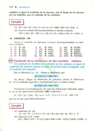 344 • ""ITIIIlTlC"
unidades es igual al cuadndo de las decenas, más el duplo de bs deceniu
por las unidade.. más el cuadrado de las unidades.
EjempWs I
•
( 1 ) S61 = !50+6j2= 5()1 +2 X 50 "': 6+6:= 2SOO+600 + 36 = 3136. R.
(2 ) Elcvot 01 cuodrOOo 1'23 descomponiendolo en deceno1 '1 unidodet..
1233
= 1120 + 3j2 =1201 + '2 x 170 X 3 + JI =14400 + 7'20 + SI =151'29. R.
EJERCICIO ,..l levar al cuadrado 105 $'8UII!lII b numera.,
lIa~ y umdades:
de.compol'litndoJos en deo:·
l . 1{j. "- 221>. ~ "- R. !H09. 11. fi:J6- R. 287296-
~ 23. R.529. ,. lOO. R. 11&11. .2. 621. R. 385641.
,. 56. R. :H 36.
•• 131. R. 17161. .1 ,.... R. 614656.
~ b!.l. R. ;921. a 281. R. 78961. .~ 3142. R. 9872164.
,. ". R. 8649. 10. 385. R. 148225. lO. 4132. R. 17073424.
8 CUADkADO DE U. DIFERlNCIA DE DOS NUMU,OS. TlOREMA
El cuadrado de la diferencia indicada de dos números es igual al
cu~drado del Ilrimero, meno<¡ el duplo del primero por el segundo, más
el cuadrado del segundo.
Sea la diferencia (a - b). Vamos a de,mostrar que
(a - b)'=a· - 2Gb + b'
I:.n d ecto: Segun la ddinició n de pote ncia, elevar la direrencia
(a - b) al cuadrado equivale a multiplicarla por si miYTla: Juego:
(a -bf =(. - b)(. - b).
Efcctuando la multiplicadon de estas dos d¡(aendas indtcadas, sq;lm
M' ' 10 en la5 operaciones indicadas (162), lendrern()l;:
(a - b)l : (0. - b)(a - b)= a.a - a .b - b .a + b b = 0.1
-20." + b2
,
que era lo que queríamos demostrar.
I EjemplO! I
11 1 DesolfoHor ¡e - 6j2.
le - 6P =IP - '2 x 8 x 6 +6· =64 - 96 +36 =64 + 36 - 96 =... R.
11 1 OeKlnollo, !0.2 -0.a.~.
10.2 - 0.04)" = 0.22
- '2 X 0.2 x O.a. +o.a.2
= 0.04 - 0.01 6 +0.001 6 = 0.0'1S6. R.
 