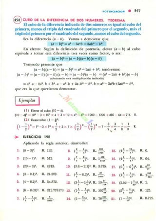~TU.CI"'CIO'" • 347
eCUBO DE LA DIFERENCIA DE DOS HUMEROS. TEOREMA
El cubo de la diferencia indicada de dos números es igual al cubo dl'l
primero, menos el triplo del cuadrado del primero por el segundo, má.. l'I
lriplo del primero por elcuadrado delsegundo. menos el cubo del segundo.
Sra la difrT~ncia (a - b). VamOti a d~mostrar que
(a - b)' =". - Sct"b +..". -".
En d"ttto: &gim la ddinición d~ pot~ncia. elevar (4 - b) al cubo
equivale a tomar nta di{rT~ncia tr~S YKn como (actor, o ~a:
(a - b)' = (a - b)(a- b)(a - b)
Teni~lIdo presente que
(a - b)(a - b) = (a - b)' = al "":' 2Gb + bl
, t~ndremos:
(a - b)' =(a - b) (a - b) (11 - 11) =(a - bf(a - b) =(01 - 2Gb + b')(a - b)
(dutwondo nla ......ltiploc.aci6n indKada)
= a2.a - 2a1.b + bl.iI: - al. b + 2IJ .b' - bl
.b = al - JaIIb+8abl
- ba,
'Iue era lo que qucrfamos demostrar.
IEjemplo. I
11I EIeIlOl" 01 cubo 110 - A~
1I0 - A)~ = 10' - l x 11)=1 x A + 3 x 10 x .A1 _ AJ = 1000 - 1200 + A80 - ~ = 216 R.
121 Daotrollor 11 - .,..
(
' ) ' , ( ' ) ' ( ' ) ' 3 3 , ,1- 2" = 11 - 3 X I1 X2" + l X ) X "2 - ;- =1- ' +; - 8=8" R.
,
• VE.CICIO 198
Aplicando ,. regla anterior, desarrollar:
l . (8 - 3)1: R. 125- & (.!._..!...)'. R. ..!!!... lO. (4'¡- - ~)I., . .~
~ (15 - 7)1. R. 512. ' , IL I~. • ••• (- - -~. 16. (4_ __)1.
. , n. , .~ (20-3~. R. 4913.
'"
(3.6 - 2.1)1. R. 3.315. 17. (6.!. - s!.)•., ,
~ (3 - 0.1)'. R. 24.389. 11.
,(,-0..3)1.
n
R. 1_' 1& • •(1-.-.)1.
R. O.
R. 64.
R. 2!!.
n
R.. 1.11
•
..... (4-0.2)1. R. 54.872. 11 (3..!.. -1..!..)1. R. lo.-!!-.., . 211 l •. (2.02 - 1;;". R. l.
.. (6 - 0.03)'. R. 212.116113. 13. • • R.~. ' . R.I25.(7---~. 00. (S:¡--iD)". ,
• • o o
- (l -f.)'· R.. 0.129.7. (---~. R. ...,,' a . (5 -,)1. R.. ,S-¡;¡-. Ot.o o
 