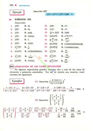 35<l • "',"T"~'"
I Ejemplo
I o.sarrollor t2")'
IPr=2·x .=2"=«IM ~
• EJERCICIO 203
Desarrollar:
•• (2')'. R.. 16. 11. (o')'. R. (11&,
o. (2')'. R. ... .o. ("J'. R. ..:'"'.
S. (21)<, R. ..... '0. [(2 X 3)2)1, R. .m.
'- (31)', R. 53144l. .'- [(·b<l'r· R.. a12b''cII•
~ ('')'. R. •. .~ [( m )t]¡. m-
R. ----;;-.
n n
~ (5')'. R. 15625. l~ [(O.2')'J'. R. O.{)(XX)()O()O(X).
7. [(;-)lr. R.-'-~.
17. [(O.3'l'r· R. O.000000531Hl..
.. (0.017· R. 0.000000000001. U (;-)1)'. R. ~.
~
~ (';-pr· R. - '- o 1• . ((:,-p. R. ....!.'!-.
- ,-
lO. [('~'l'. R. 531441. ...[[(.!.l'rJ'· R.~., -,
S AGRUPACrOH DE LOS CASOS ESTUDIADOS
En algunu exprelionn pueden rcunir.e dos o mis de 106 ca$O$ de
elevación a pot.c.nc:ial "ludiados. Por ser' de interés C$U mateTia, retoJ-
vn-cmos los .iguicnlts
IEjemplol I 11) 0es0n0I1or (2)(0.3X5 )'
0.1 )(3)(01
(
2 )( 0.3 )( 5 )1_ (2 )( 0.3 )( 5" _ 23x O.J' x S' _ . )( 009 )( 25_=_'_= 2500 R.
0.1 )( 3 '1( 0.2 - (O.l x 3 )( D.2I" - 0.1I X ~ X o.,. - 0.01 X 9 )( 0.04 0.0036
(" ')'-x-x-, J ,
111 Desarrollar ~ x ~
 