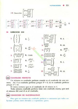 .. EJERCICIO 204
•. [(':n
• [(;:H
•K .••
R. 11664.
,-oTlNc.AaON • 351
6. X...!...
----":::" - 116 ' R.
81 X~
"
7. [ ~)'x(~)1
2X(J)'
R. 4.
8 [(2"}'I'
. (4")"
R. 64.
(""")'9. .. R.
40'6'
.'
CXO.JXIOY
lll. 2XO.2X20· R. I.!!~.
e Ir¡X4K(;
R. I.11. 5' l '
(;X6X IO
[
"x(_,I)' J'(2")I
X (J')' 1
6. (3')" X (2')< R. ;;. 12. 2'
X
o-,x(i)' .R. 81.
@ CUADRADO PERFECTO
Un número es ruadrado perfecto cuando es el cu~drado de Otro nú'
mero. Así. 9 es cuadDdo prrfecto porque :P = 9; 81 es cuadrado perfeclo
porque 9~ = 81.
El imico número que es el cuadrado de ti mismo es 1.
Todo número ruadndo perfecto tiene raíl. cuadrada e"~Cta. que será
el número del cual él es el cuadrado.
9 eONDlelON DE RACIONALIDAD
l·,.... 'Iue un "Ullle~.. ...:.o ..1.I4.h.odu perla ...." Il..·U$...... t.jIJO: u.d.... "o.
l,¡tlOl·n I'rim<h """':11 clc,,¡¡d.... le 1:'11011('1110 I....'L~.
 