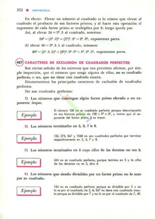 En decto; Elevar un número al cuadrado es lo mismo que elevar al
cuadrado el producto de sus racloreti primos, y al hacer HU operación el
exponente de cada factor primo ~ multiplica por 2: luego queda par.
Al.f, al elevar 24 = 2-.8 al cuadrado. tenemos;
242 = (2-.3)" = (~)2. S2 = ~. 82, exponenles pares..
Al elevar 60 = 22-.3 .5 al cuadrado, tenem05;
6()1 = (23 .3.5)" = (V)'.3'.5I' = ~ . 31
.sa, exponenteS pares.
eCARACTUES DE EXCLUSlON DE CUADRADOS PERFECTOS
Son oerlill5 SC'ñales de los números que nos permiten afirmar, por sim·
pie ilUpccci6n, que el número que tenga alguna de ellill5, DO es cuadrado
perfecto. o $CiII, que DO tiene rab cuad.ntd..a C1iIIcta.
Ehumerarem05 los principales caracteres de exclusión de cuadrados
perfectos.
No son cuitdrados perfectOS;
1) Lo. números que coolcngan algUn (actor primo e&evado a un ex-
ponenle impar.
Ejemplo '
El número 108 no es cuodrodo perfecto porque descompuesto
en lUS locIares primos do 108 = 2' x JlI, y VemG$ que el ex·
ponen" del foctor pt;'" 3 es impar.
2) LoI números terminados en 2, S. 7 u 8.
Ejemplo I 152, 273, 867 Y 1048 no son c",odrodos perfectos por terminar
respectivamente en 2, lo 7 '1 a
S) Lot números terminados en D cuya cirra de las decenas DO sea 2.
Ejemplo I 345 no es c;uodrodo perfecto. porque termino en S '1 lo cifra
de los decenos no es 2, sino ...
f ) Loa números que .iendo diviliblcs por un (actor primo DO lo leilIl
por IU cuadrado,
Ejemplo I 134 no es coodrodo perfecto porque es divisible por 2 Y no
lo es por el cuadrado de 2. -4; Sól no tiene roiz cuadrodo uoc·
lo porq.... es divisible por 7 '1 no lo es por el cuadrado de 7, -49.
 
