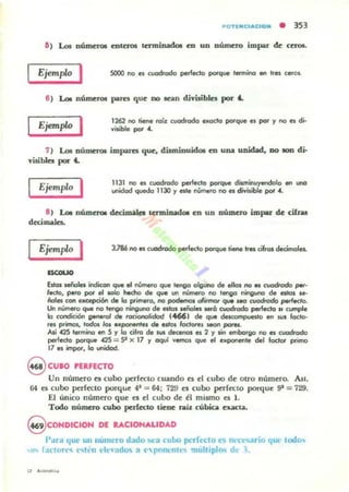 POTENC...ClON • 353
&) Lot Ilúmerol enlm:MI terminado. en un número impar & cm».
Ejemplo I SOOO 1'0 a cuodrodo perfecto potque tennina WI tres ceros.
6) Lot númcroa pares que DO IeiIIn diYisibks por i.
Ejemplo I 1262 na tiene ratz cuodrocla eJ<oda potque es par '1 1'0 es di·
vilible por ...
7) Lot nÍlllllttOl iInpares que, dismiouidOl en una uDjdad, DO 100 di·
visible. por i.
Ejemplo I 1131 1'0 a cl.a!Jodo pert.do potqw dilll'linuy.ndala .... WlCI
unidad queda 1130 '1 este núrr'l.ta 1'10 es divisible por .4.
• ) Lot nÚIDerw decima.... lUminadOl en UD nUmero iInpu de: cifru
decimales.
Ejemplo I
ISCOIIO
Estas se&.1es indKon que el númera que tenga alguna de ellal no es cvadroda peI.
leda, pero par el solo hrto:ho de que un númera no tenga ninguna de atas se-
ñales con exc.epc:i6n de la primera, no podemos alirmw que HCJ cvo6udo ".,,~Io.
Un r-.ÚlnerO que na tengo nirIg...-.a de ala. MñoIes _6 cuodtodo p«1edo N cumpe
la C'OI'Idiaón g.netol de rorionofidod (466) de que dücompuato en su. !octa-
res primal, rodas Io.s ••~ de alas foctorel $«MI pota.
AIÍ .425 termina en 5 '1 la cifra de _ decenos es 2 '1 ,¡" emborgo no es cuodrodo
perfecto parque .425 = 52 X 17 '1 oquI vemos que el ellpOnet'lte del fodor prima
17 .. impot", lo unidocI.
9 CUlO 'ERFECTO
Un número n cubo perfecto cuando el el cubo de otrO número. &1.
64 es cubo perfccto porque 41 -= 64: 729 es cubo perfecto po«¡ue ga = 729.
EJ único número que el el cubo de el mismo es l.
Todo número cubo perle:ao tiene: raíz cúbica uxta.
9 COHDICIOH DE L.CIOHALlDAD
Pan¡ que un numero dado ..('a eullo JK:rft>Cto es fll'Cl......rio qUt· todo..
,11" faetoH-" l-..h;n l"I(':.IdO 3 <,'pfll1(:nll... multiplM d~ l .
" .-" .........
 