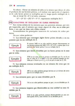 354 • AIUTII!IT'CA
En d«lo; Elevar un número al cubo ~~ lo mismo que ~Iev.u al (uho
el producto de 5lU faClOf"I~5 primos, y al re.li'.r t"S1lI ~ralibn el exptm(·n·
te de uda faClor primo se multiplin por 3; lut'go qUl'da múhipln de :1.
As!, al d('1l3r 12=22 .3.1 cuLo, I~nemos:
12~ = (2' 3)~ = (~)" 33
= 2" 3~, C'Xpooenu.'s múhiplos de 3.
8 CARACTfUS DE fXCLUSIOH DE CUlOS PERfECTOS
Son cienu señala de los numeros que n05 pt'rmilen dfmnar, por sun·
pl~ inspección, que el m',mero que tenga alguna de dlas, no es cubo per.
fecto, O sea, que no tiene nll cubica exacta.
Enumeraremos los principales c-auc:tt·rn de extlusion de cubos per·
1«105.
No IOn cubos perfcctos:
1) l...o5 números que conlengan algún raCIOr primo elevado a un cx·
ponente que no sea múltiplo dc 3.
Ejemplo I El ...umero S«Xl no a (ubo perfecto porq~ deM:ompues'o en
I~ loc'OIf;1 p"mOI do S400 = 2' x 3" x 9, y Ven"lOl q.,. el 11.·
ponente del Ioctor p-imo S no el múh,pIo d. 3.
2) LoI números quc siendo divisibln por un laclor primo no lo Kan
por IU cubo.
Ejemp/<>s I
3) I...oo! DútncTOl
sea múltiplo de 3.
Ejemplo I
3124 no es (ubo pe" ecto porque el divis,ble por 2 y no lo es
por el cubo de 2, 8 ~tlOO '>O 111 (libo pe.-fecto poI"qlJe 111 d,vi.
$ib!. por el IocIOf p"ma 5 '/ no lo es por el cubo de S, 125.
cntcro. terminados en UD número de: ceros que no
~ no a (ubo perlecto porque lermincl en un IÚm.ef"O de (.'01
que no a mútliplo o. 3.
~ ) Los numeTOl p;otres que no .sean divisiblCJ por 8.
Ejemplo I 116 no es cubo perfecto porque es por y no es divi$ible pr.r 8.
11) U. DÚmcTOl impares que dUm.inuidol en una unldad no sean di·
visibles por 8.
Ejemplo '
2135 no es cubo perfecto. porque disminuyéndolo en uno lJIli·
dad quedo 2134 '/ ale número rIO es divisible por B.
 