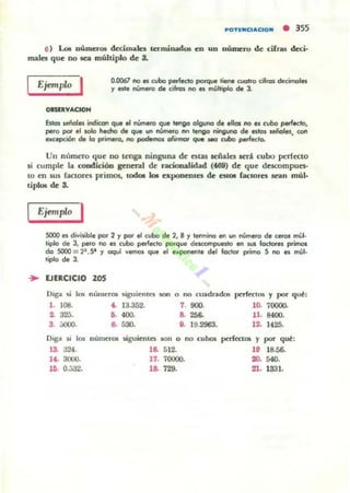 ..OTUIClAClON • 355
6) t...o. aÚJnaos decimales term.inadot en un númc..o de cilru deci-
males que no lea múltiplo de 3.
EjempW I
oesnvAC;1QH
0.0067 no C$ cubo perl«to poI'que tiene cuatro cifros decimales
y ede nútnero de cifro. 110 a múltiplo de 1.
&Ia$ s.eñola indican que el nUmero que tengo olguno d. ellos no es cubo perieclo,
pero poi el to&o hecho de que un número nn .... ninGuna de alos Jeñoles, con
b(epción de lo prirrwo, no podernos oIitmot qoA ao cubo perfecto.
Un numero que no tenga ninguna de atas señales KIi cubo pc:rfecto
si cumple la condiciÓD genmtl de racionalidad (468) de que descompues-
la en sus factores primos. tocb 101 expoDnues de eslOI (actores snn múl-
tipLo. de 8.
Ejemplo I
SOOO es divisible poi 2 Y por el cubo de 2, 8 y termina en un número de ceros m.:1-
liplo de J, pero 110 es cubo perfecto porque dncompueslo en WII fadores primos
do SOOO = 2'.5' '1 aquí vemos que el eMponente del foctor ptimo 5 no es múl-
tiplo de J.
... EJERCICIO 205
Dig-.. ~i I(B nlllllcrOll ~i guie nla IOn o 00 cuadl'1ldm perit1:l05 y por que:
1. 108.
2. 32¡j.
3. ¡¡OO().
~ 13..352.
.. <ro
.. 530.
1. 900. lO- 70000.
8. 256. U . 8400.
11. J9.2963. 12. 1425.
D'g-,¡ SI 105 númel'05
13. ;J24 .
"guientes JOn o 00 cuboI perfectOll '1 por que:
1Il 18.56-
20. 540.
16. 512.
1(. 3000. 17. 70000-
lD. 0.532. 18. 729. 21, 1331.
 