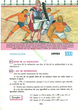 t
• • , ,
•
La._.... :........ ............__..............;.-.&_,_1.___ .....c.. _ ..._ ... _ _
_ _........ . . - _. _ ...... &.0. .._ ................ _Ie....-........... _ 1.. ".'a...._ .. ... ........._.....-u ........ ., __ .... __.... 1M .... _ _o
RADICACION CAPITULO XXXI
euns DE LA UDICACION
Las leyes de la radiación son dos: la ley de la uniformidad y la ley
diSlributi~.
el. L" DE UNifORMIDAD
Esta ley puroc muncianc de dos mod05:
1) La rah de un grado dado de un número tiene un valor único o
siempre es igual.
Así: V4!I = 7 unicamcntc, porque 7 es d único número que devado
al cuadrado da 49.
2) Pucsto que números iguales son el mismo número, podemos decir:
Si a los dos micmbl'Ol de una igualdad se extrae una misma rau, la
igualdad Ulbliste..
Ejemplos I
111 Sietdo 0 = 2S NI tendra Va= ~ o iIeG Va = S.
12 1 Siendo m = n .. tendrá ~=,yn.
( J ) Siendo.a=81 Je tendró n = v1f o seo .=9.
356
 
