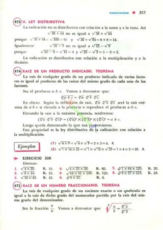 'UIoIDIc:.aClOfll • 357
8 ".LEY DISTRIBUTIVA
lA. rat!luClón no c:s dlSlrlbutlva con rc=laclón a 13 luma y a la reMa. AsI
" 36 + 64 no c:s igual a ~ + V"6i
porqur ,-"16 +- G'I :;¡; ....."'IOO ....;. JU y ~+y¡;¡=6+8=1•.
IgualmC"IlI(" / 25 9 no t'5 igual a ..t""25" - VT
porqu(' ..125 9 = ..t1l: = 4 y V]!)-V9=5-3=2.
lA. radicación c:s distributiva 0Jn relación a la multiplicación y a la
división.
8 U,'Z DE UN PRODUCTO INDICADO. nOAEMA
u rAÍl de cualquier ~o de UD producto ¡odiado de variot (aceo-
res es igual al producto de lu raiea dd mismo ~o de cada uno de 101
(actores.
Sea el producto 11 b c. Vamos a demostrar que:
~ - {)"G .f)'O ~
En ereclO: Stllón la lIdinkión de rall. {YO .f)'O ~ sera la ralz ené-
sima de a·b·c 51 rlevada a la potencia" reproduce ti producto a-h·c.
Elevando la rail a la en~lima potencia. tendremos:
({Ya .f)'O {Yq - ({Yar X ({YOr X ({YC)- - a b c.
Lurgo queda demostrado lo que nos proponiamos.
Esu. proplroad es; la lq distribuüva de la radicación coa relación a
la muhi¡mcación.
IEjemplos I (1 1 .,f7"X""l = v'l" x VJ = 2 x 3= 6. lo
II I ,,' x 16 x 25 = VTx..,rr¡x Vl)=1 x",xS=20. R.
... EJERCICIO 106
Efectuar:
l. ~. R. lO. t. "" x 25 x U. R. 60. 7. .v1 X6' x 12!l. R. 20.
Z. v'TXU". R. 12. &. v'64 x si x 100. R. 720. a. .va x 27 x 2160 R. 36-
3. /36 x 49. R. 42. 6. .vs x 27_ R. 6-
8 RAIZ DE UN NUMERO FRACCIONARIO. TEOREMA
u raít. de cualquier grado de un cocicole eucto o UD quebrado es
igual a la nh: de dicho grado del numerador potTeida por la rah. del mi5-
mo gTado del denominador•
•Sea la fracción ¡. Vamos a demuw-ar que
 