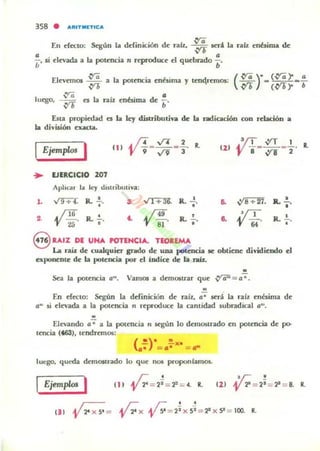 358 • ..."IT_lTIC'"
En eftttO; ~ún la definición d~ raú, ~ Kri. la rab; ~nbinQ de
L-' si d~ada a la pot~ncia 1'1 f(produc~ d qud»ado :.
EI~~mOl ~ a la pol~ncia enésima )' t~ncrl:mOl;
luego. ~ n la raíz ~nbima dI: ~.
Esta propiwd ea la II:J distributiva de la radicación con r~IaciÓD a
la di'isión I:lUIct;I.
IEjemplo. I en . 17_-./4 _.!. R.
'JI "9 ~ 3
... EJERCICIO 207
Aplicar la ley dUllibUli';;
l. ~ R.';. 3. ,,1+360 R. ; .
2, ~ 16 R..!. '- ~ 4.9 ,
25 • .' 81
R. .!...
..
••
Il..!.
••
R.'
"S UI% DE UNA POTENCIA. TEOaEMA
La raú de cwalquier gndo de una potencia te obtiene dividiendo el
exponente de la poll:OCla por ti índice de la raíL
"Sea la potencia 0-, VamOl a demostrar que ~=o~.
"
En ef«to: Según la definicKm dI: raÍl. o~ Kri. la ralz I:nésima dI:
o" si d~ada a la potnlCia 1'1 rl:produce la cantidad 5ubradical o"',
"Elevando 0-; a la potencia 1'1 sq;ún lo dl:mostrado en pot~ncia de po-
Il:ncia (4.63), tendremos:
- - x-( ")" "
.- =.- = ~
luego, qUt-da demOitrado lo que not proponlamO$.
IEjemplo> I
 