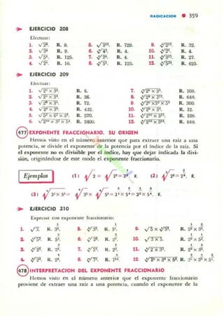 "ADICACto..
• 359
~ EJERCICIO 208
ErcClUal:
1. V'i'. R- 8. o. ,(3". R. 729. .. ,:r2". R. 32.
.. v:!' R- 9. .. ,14'. R- 4. 10. ~. R. 4.
3. Vf}. R- 125. 7. ~. R- 4. 11. ,:/3". R.27.
~ .J2-. R- 1 ~ .. .¡/Si. R. 125.
'" {15". R. 625.
~ EJERCICIO 209
I:.J~II.J;tr :
,. " 2~ x 3'. R- ~ 7. -V'J!' x a~. R. JOS.
o. l2Ix~. R.36. .. ...12'xafl
• R. 648-
3- l2'X3'. R.72. O. .v;¡¡x:J! x S' R- 300.
~ 1 2" x 3-. R. 4:12. 10. -V':!" X 31. R. 12.
•• l6!xG!xal. R. 270. 11. .:t21e Xal$. R. l og.
B. v 2'u X3' Xt4. R. 24OU. ... .:1'218 X321. R. 648.
8 UPOHEHTE FRACCIONARIO. SU ORIGEN
H ~mOl yisto ~n el nu mero ..nterior que pan ~XLr..cr una rail a una
poLt'TlCill, se divide el exponente de la potenci.. por el Indice.- de la raíl.. Si
el exponente nu CI divisible por el índia:, hay que dejar indic.am la divi·
dón, urigin:indlM d~ tsl~ modo el uponen(~ k..cciunario.
Ejcmplm I
... EJERCICIO 210
f.xpn;!>..' ron expoocnte' 1r..":CiOllllrlO:
, , , .L ,r![ K . 3". o. ~. K . :F. O. ....rs X V'31. R. fiiX 31.
, • , ,
.. W· R. 5' . .. ~. R. ti. 10. ,;-:rx5. R. 2'x5~
• , , ... ~. R. 2'. 7. ,y'l': R. ii. lL ~. R. 2i"X al.
8 • , 2
'" ~. K.~. & -(,Y'l!: R. 7" . 12. .:1' 2' x 34 x St. R. __irx 3'x f7.
8 1NTEIlPRETACIOH DEL DiJONENTE FRACCIONARIO
liemos visto en el núm~TO lI nteric.- que el ~xponente fracciunario
proviene d~ "",traCl" urut ralz a una potencill. cuando el exponente de la
 