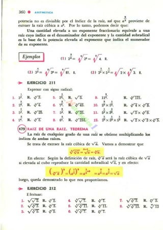 l .
,.
..
360 . AMrTMlTlCA
•polencla no el diyisible por el fndice de la raíz. uf que tj, proviene de
C'XlraCT la rafr. cÍ1bica a as. Por lo tanto. podemos decir que:
Una cantidad elevada a un e.:poncnlC fraccionario equivale a UDa
rab: OIyo ÍDdÍoc el el denominador del expoomlC 1 la cantidad IlIbradical
el la bale de la pocencia devada al e.:poacnte que iDdia el oumendor
de Al expooe:nte.
Ejemp/m I
,
~= 0111 2'= L
121 . V; y.;3'= 3'= el. • (3 ) :PX3'= 2X 1.. 0 P L
~ EJERCICIO 211
Exprau con tigno n.d.ical:
• • •a;: R. ,:n: ~ ... R. vs: o. ut:" a. ,ynI.
• • • •
"- a. .¡11: .. 71.: L ,yH. 10. -¡¡xS'. a. n. ,:rJ:
• • • •
"- a. ,y1!S. 1. "- IL ,r25: 11. 5ix&i. R. VO' ,:rJ:
• , I I I
f.. ~ Jl.,ya 8. 6~ IL vrm. 12. rp)( ¡ji )( ¡;¡ Jl. V'fx V'1" )(vrs:
8 U'Z DE UNA UIZ. TEOREMA
La ra.fz de aaalquiu If*lo de una raíz R obtiene multiplicando 101
indica de ambu raka.
Se trata de extrae- la nlz cÍ1bica de Vi.. Vamos a demostrar que
...~-IO-Vii-v-..
En cfC'ClO: Según la dcfinict6n de nlz• ..;rG lCri la raú cóbica de Vi
,i elevada al cubo reproduce la cantidad subradica1 Vi, y en efecto:
luq¡:o. queda demOltrado lo que nos proponf.amoa.
~ EJERCICIO 212
Efectuar:
l. W"l IL~ .. -P'f. IL ~
~ ~ IL ,:n: ~ ~. a. ,yTI.
.. v'vr IL~ .. ~ IL <rr.
,. ~. R. Y"3:
8. ~Jl.~
 