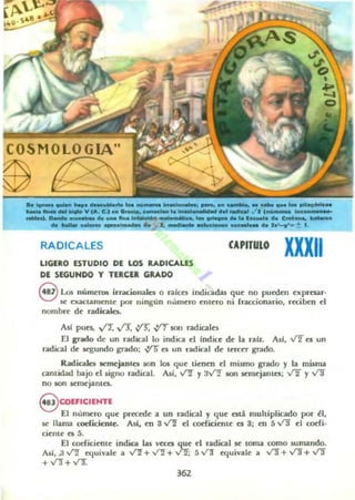 OSMOLOGIA"
~. . . . . . . . . . . . . . . . , . . . .r . . . . _ _ • • ' • • 1: _ _ ............. "_1......._
_ _ _ ... yCA. ~_ ....... 1 .' .......... ' ......... ./1 ' _ ,. ,.-
.-s._. '_.._....1.'11',,=' 5SF ............. R-.o .. CN4_ _
.. ............. ............. 1. re'" 11' 1" • lHtCIIIIha Cl "'-7'_+ l .
RADICALES
LlGUO IESTUDIO DIE LOS RADICALES
DE SEGUNDO Y TERCER GRADO
CAPITULO
XXXII
el..o5 números irr..aonales o ralcn indiOldall que no P'lt'tllen expresar-
se exactamente por ninguD número enlero ni íraaionario, reciben el
nombre de radicaies.
As! pues, ~ v'3. .yr ~ son radicales
El gOOo de un radical lo indica ti Inda de la ralt. AsI, V'[ ti un
I1IIdical de ~undo grado; ~ ft; un radical de tuctt gr.¡do.
Radicak:5 semcjantel son 105 que tienen el mismo grado y la misma
cantidad bajo el signo radial. AsI, ~ Y3v'"! .son 5I!!ml:jantn: V2 y v"l
no son semcjanto.
S COEFIClfHTf
El número que prKroc a un radical y que ntá multiplicado por ~I ,
se llama codicientc. Alí, en 3 VI el coriicinnc e5 3j en 5 v"l ti cot'fi·
cic-nLC~ es 5.
El codicicmc indica las veces que ti radical se toma como sumando.
Alif, .3...f'! I!quilak a ...f'! + ~ +~; 5 V"!J ~uiV4lole a ...f'! + ~ + Y!f
+V3"+v'"3:
362
 
