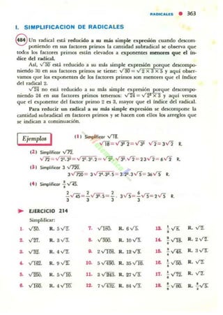 "ADICALES • 363
1. SIMPLlFICACION DE RADICALES
S Un radical ntá reducido a su más simple 6.pr~ón cuando d~om·
poni~ndo en JW factores primos la cantidad Jubradical se obsuva qu~
todos los (actorn primos olJ,n d~vados a ~ponentcs IDCIMWU que el in-
dice del ndic:al.
As/, vm csú. n:ducido a JU mis s.imple ~)[presi6n porque descompo-
niendo 30 ~n rus factora primos se tiene: V1m ="2 x 3X 5 y aquí obser·
vamos que 105 C'Xpon~ntes d~ los factores primos IOn m~nores qu~ d {ndice
d~1 radical 2.
-..I"2l no olJ, reducido a su mú s.impk C'Xpresión porqu~ descompo-
ni~mlo 24 ~n sw ranores primos tenemos: V24 = ,, 2' X 3 y aqul v~mos
qu~ d ~)[pon~nt~ dd factor primo 2 es 3, mayor qu~ ~I Indicc: dd radical.
Para reducir un radical a '" ruh li.mple cxprui6n se dll:SCOmponc: la
cantidad s.ubradical en {actores primos y se hacen con ellOl los arreglos que
se indican a continuación.
IEjemp/m I 1" SimpliflCOr VTf.
Vii=VJi2=Vji -./2= JV2 L
1" Simplificor V».
vn= " ~. l" = V :1Z.:JI.2 = .Jl2. V3i.V2= 23 V2 = 6V2 •eJ ' Sitnplificor 3 V72[
3" 720 = 3V 2'.3:t.5 3.22.3 VS= 36Vs •
(4 , Simplificor .! V15.
•
2 2 2
•- V-¡S= - .J3i:5= - . 3Vs= - Vs= 2 Vs R.
3 3 3 3
~ lJERCICIO 21.
Simplificar:
,. V;¡¡. R. 5...r1. ,. VTII!). R. 6V5. ,a. 've: R. VZ
•
.. V'Er. R. , y:¡: .. v'm). R. lOV!. ,~
'Vla R. 2 y'11.
•
.. ~ R. 4 V'"2: O. 2VTm1. R. 12VT. ,o. , Vil!.
•
R. 3 ..rr.
~ ~ R. .VZ 'O. S ,(400. R. 35V1O. ,o. .!. V?JO. R. I"Z
•
.. ~. R. S..mr. 11. 3 " 243. R. 27 v'3. 11. ,~ R. VZ
•
8. VlW. R. 4VRr. 12. 7 " 432. R. 84 V3. ,8. , v;;¡¡
· .
R. .!.vs:,
 