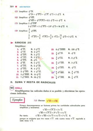 364
• "'RITMlTlCA
' 51 SimplifICO' ,.yN.
..Y'1i = vrro= V"F. -.Y"J= 2 ~.
•' 61 ~ifioor vrm.
,ym-=,:f2'3'2 =u n =. vnr. R.
t1I Simplificor 2 ~
2 V"'lTB7 = 2 V"l'3;;; 2.33 V'"J= 18 ~
•
, 81 SOmplificor .! V'M.,
3
.:f375= !, , V'sIJ=!.s .r,= ~ yt!=3 ~, , •
• lJfRCICIO 215
Simplificar:
L ,:ro. R.3~ 1J. 6,:rnooil R. 120 ~
,. ~ R. 2 .,,!f'r.
... .!...V""R R. vnr... ,:r'l5IJ. R.. 5 yt"2: •
4 ,:,rrn" R. S~ .!.,;rs¡. R. 2~•. 14
a. ,:(m. R.,y3C •
a. ,y¡g. R. 2,1l: la. .!. V'"l2l R. 3 V'1:
•7. ,:rIl4. R. 2..YT8".
!.~. R.,y-s:
.. ,:,rrn". R. 4.:tT. la. •
.. 2 Y'm. R. 4~.
11· .!..v600. R. .! vrn.
1~ 5,ym)OO. R. 50..;1'3: • •
11. 7,:n;mc R. 98..,Y'"2: 16. .!..~
• 1l.!.. ~
•
11. SUMA Y RESTA DE RADICALES
§ IEGLA
Simplifiqueruc 101 radicales dadol .¡ el p»iblt: y d«túensc W optta-
cioneI indicadas.
Ejemplo. I ( 1) Efectuar v"45"+ VIi!
Primero delCompor'II!Ift'IO .. focloJlIS primos 101 con.idodn subtodicoles poro
limpliflCU' y tendremos:
V"'4l= ...rJi3"= J V!:
V1O=~='P...t5=4VS:
Por tonto:
porq.... el ...idenle que Ire¡ ..ecft V) mm cuat,o yec:1U 'V"J' eqllivole CI
"'- "Kfl v'"S:"
 