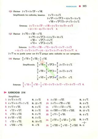 •
JlADIC.. 1.U • 365
12' Efectuor 2VJ+ 5V'iJ - ..t'4.
Simplifocorw:io los rodicoles, t.-nos: 2 VJ= 2 V'J.
5V1J7= 5...r3':J = 5.3 V1= 15 VI.
..r¡¡= v"2TX3=:P VJ= ~ v'J.
Entone_ 2VJ+ 5..rJJ - ...n:iI = 2'I"I+ 15."tl - .. VJ
= P+15-<tJfl= 13v'J. R.
131 Efeduol' 2...r75" +V2i-...,f'H.
2..r73"= 2v"31:l =2.5 VJ= 10 VI
V2i= ..,f2TJ = 2 V7.
Vi'2= V2'.3=2V'i
Entone,,: 2..rr5+ va - VT2 = 10 v'j +2V7 - 2VJ
= lofl-2'Y'"l+ 2Vi=tl0- 2jVJ+2V7 = 8VJ+2V1. R.
2Vi no se puede wmor con 8...rJ porq.... estos rodicoles no SOl'! Mlne¡oIlJes.
EJERCICIO
Simplificar:
Simplificondo:
, , ,]" VT1 = ¡v'"J':2="3 .3V2=2..tI
3 3 3
SV"Slf=SVS":l= S.5V2= 3..tI
1 1 1
- v'E=-V3'3=- .3"'= ,.13.
3 3 3
, 3 1
-VTl+-~ - -..rn-::::: 2"'+ 3Vl-V!=5'1Íf-V! L
3 5 3
21'
1. 2V'"2"+ aV"'2: R. 5~ 8. aV2B - VM. R. 3 V'f.
1 6v"5"+SV5"+7v'"5: Ro 21 v'"5: 1~ 3 V5"+ ~ + 'II'"R. Ro sV'5".
.. 3Va+ '-"'20. R. 5 v"5:" 11. v'T2" + ...riS + V'75". Ro 11 V1:
•• v'T2"+V2'f. R. 5~ 11 4..r.mo+ V"rn2 +v'R§. R. 57 V'J.
~ ",,-yg + YSU. R. sVZ 13. !fl+!.'If5O. R. 4 'II'!.
• •~ a ...rm-- .".t15: R. a V5.
l4. .! ..rl'I + .!. ...rii+ .!. ~. R. 5 v'!f.
7. v'W+>/'12. R.IOV!. • • •
+a VIlli! - V'/!;. R.V3: lO. ~ ~ + .!...."..r.¡a _ .!.~. R. O.
· . ,
 