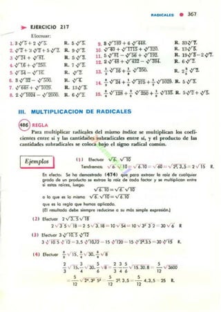 JlAptCALU • 361
.. UlRCICIO 217
.Efectuar:
1. 3.:ra + 2~
2. ~+ :J .:rz-+ 5 Vf7.
3 ,y-n+~.
' V' U + ,y;¡¡;¡r
, ,y"!;4 -,y-n;:
..~ -~
7 . ,ym + ~
• 2,y-ym - V'"2l1OO.
R. 5~
1L9~
R.. sV'"3.
R.1~
R. yrz
R. ,yT.
R. 1:JV'T
R. 6~
9. 8~+6~.
10. ~+~+~·
11. 5 -f'Bl - ~ + vrm.
,2. 2,:r48 +,:rm - ~.
13. .!..IT6+!. ~
• •
R.. S3~
R. 13.vx
IL 19Y'T- 2 ..:n.
R.. 6~
R 2~ V"'2.. ., • .!.V""2i+ .!. ":; 315+!.~. IL 5 'nr:. • • , v ~.
, • .!...:; 128 + .! ..:; 250 +.!. ~ R.. 5~+..Y5'.• t I I
111. MULTIPLlCACION DE RADICALES
S REGLA
Para multiplicar r.tdicales del mismo fndice le multiplican los coefi·
ciernes entre li y las cantidada subradicalet entre Ú , y el producto de las
cantidades subrodicak6 se coloca bajo el ligDo radical comUn.
11) Efectuor .;6. ...rllf
Ejemplc< I Tendr_ v6.y l0 = v'T.TO =v'-60 .,..r~ .: 2 ..ri5 R.
&. efllCto, Se no cI.mottrodo (4141 que poro ..lroer lo 'O;l de (1,IOlquier
IiIrodo de un ptodudo le ..trae lo roil: ~ codo fodor" '1 M multiplicof! ..,l1e
si estos roiees, luego:
",....-,¡¡= V6 VTO"
o lo que el lo mismo V6. VTO'= ~
que eJ lo reglo que hemos aplicado.
IEI resultodo debe lliempre r.oucirse o w mó.s simple expresi6to~
12) Efectuor 2.,¡J.)v'1T
2 v' l- S v I8 = 2 5 / 3. 18 = 10 v S4 = IO y 3:f 3 2 '=" 30 v' i R
( 3 ) Efeduor J ~ ..Yll"
J ~'Tif.5 .:, ~ = J.S ~o.11 .: lS .:fIlO .... lS -.Y'2'.3.S == 3O..vrs R.
• • J - I I
141 Electuor .. '" 1S." y 30•• y 8
..! ..n S.~ v' 30.~ ,,¡ = ! .~.~ Y' 15.30.8
3 4 6 J 4 6
5 _ _ S S
" - v 2' . ~ 9 - - ~. 3 . S = - 4.3~ S
12 12 12
s .- v 3600
12
" .
 