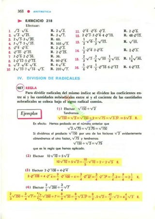 ,
~
3.
~
••..,
•••10
368
• "'tlTIII'TIC'"
• lJUCICIO 2'.Efectuar:
/f. ,(6. R.. 2 V3. 11. ,y¡. ,yo. -:tI. R..2~
"T,/ll. :R. J../'f. a 2 -:tI.3,y¡·. ,:m¡. R.. 48.vIT.
2"'· 3~. R. 60. , 2
.... v'1O.3.""r'1 s v'"ll. R.. 105 v"S: ,o. ,"'"'Jv'Tl.
,y¡. V'6. R. 2.;rJ:
-f,;ri' 3 V'6. R...V'Y,:m¡ V'N. R.. 2V'Z. l~
3,;r6· 2~. R. 36. 2 3 , ,
2 ,:rTl.S ,:rTl. R. 6O.vt: lO. "3 VS"... v'"m 2"v'IT. R. 1¡".r.m.
../'f. "'"' ../'f R..4~
1. ..YT....!.. ..,y-y¡.6 ~ R. 4 vrrr.3 vm·7.,¡'ll· ,rs: R. llO v'T. le. 6 s
,V. DIVISIOH DE RADICALES
8 RE.GLAPan djyidir radicales del rnlsmo indice te diyiden I0Il codicieotel cu-
tre IÍ y las cantidades .ubndicala cutre sí y el cociente de las cantidada
subndicaJes te coloca bajo el tipo radical común.
(11 Efcd.lol" v'15O+ V2
Ejemplos I T~rtrmOl:
En efector Hemol probado en el nUmeo-o onlefior que
V'I.V7S= VDS = VIlO
Si dividimos el producto -...'1!!) pcw uno d. los ¡Odore. V2 ....iden~le
obtefldrtmol el otro foctcr, V7S )' tendreo'lOl:
VIlO+ V'I'= ~
que es lo reglo que hemos opIicodo.
(2 ) Efllduor IO..,.,-m+SV2
10 V'1O+5'-"'I= ~ V""m+ 2 :::;- 2~ L
131 Efectvor 3..Y1ll1+ .. ..Y4
3~+ ".,y-¡=.! -v1ii+ .. = ~ -:fjj=.! V'Ji = ~.J=.! = 2": lo
.. .... ......
2 3
14. Efectuar - Ym+- VT
3 •
2 3 ' ; ' 8 8 8 40 ..
- ...rn¡¡:+ - VT=-v'3SO"+ l =- ~ = - V'2:9 =- .5Vf=-V'f= 4- ..../2 l.
3 .. l i t . , . , ., ., .,
 