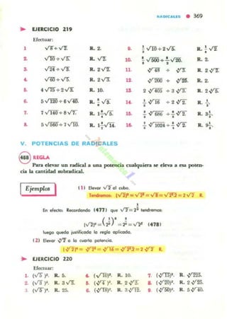 "UIOICAUto • 369
• EJERCICIO 219
Efectuar:
, V8'"+V'I. R. ~ o. i ...rro+ 2 v'5. R. ~ v'2.,
~ Vlñ +V5: R. ,("2" ,o. i v' 500 + : VM. R. 2.
& v'2i+ v'!: R. 2,("2" 11. ,:ros + ~ R.. 2 V'T.
~ v'li! +v'5: R.. 2V"1 a ,:r2OO + ,:f2B. R.2.
.. 4 v"13"+ 2v"'[" R.. 10. 1& 2 ,y-¡¡¡s +3 fi R. 2,:f5:
.. 5 v""I2O + 6 v'lU". Il. !. ..;s.
• 14. .!.~, + 2~ R. -i.
7. 7~+ 8vr. R. 1: v'5. lO. ..!. ~ 686 + !.~, , R. o!,.
S. 5 V5r.if+ 7 ."rrn. R. l:Yii. ,o. .!. ~ 1024 + ..!. fi, , R. o'.,.
V POTENCIAS DE RAD'CALES
S UGLAPara elevar UD radical a una potencia cualquiera R eleva a esa poten-
cia la cantidad 1Ubradical.
( 1) EIevor V201 cwbo.IEjemplo< I Ttndr_ 1VI",. ... VY=v'T=V2'J=2V'1 l.
,
En eleclc» RKOtdondo (4771 que fl= 21 lendl_
( ')' ,,"'.. = 2i = .¡. = ~ (411 1
luego quedo jU$liflCOdo lo r.glo aplicada.
eZ) ElewOl' V"Io lo CUOlto patencio.
I""r = ,y1' = ,y1¡= ,:r;r;= 2,yT •
.. EJERCICIO 220
Efectuar.
1. (v'r )1. R. 5. ~ ( VTh~· R. 10. ,.(,:fU)'.
~ (V3~. R. a ..r9'. ,. (~ )'. R. 2.v:r. .. ( ~)'.
I (VO)' . R.25. .. (,:fU)'. R.a~. o (,:I1i!)~.
R. ~.
R. 2 yrm).
R. 5,:t'1r1.
 