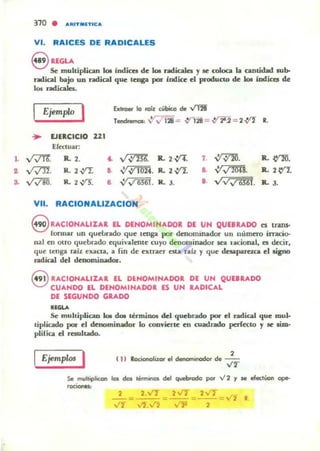 1.
~
S.
310 • "UUT_lTIC,.
VI. RAICES DE RADICALES
8 ltEGU
Se multiplian 101 indlca de 101 radicales Yse coloca la cantidad Nb-
radical bajo un radical que tenga poi" bldice el produCtO de le» indica, de
los radica"".
Extraer lo raíz cobi(o de v'TB"
I Ejemplo I Tenclremol' ~v' l28-= .v1 28 = .,y ~.2 = 2.,:t1" R.
... EJERCICIO 121
Efectuar:
v?!'!'. R. , .
v,m. R. 2 V'2.
vV811. 1L 2 V'J:
o. v;:?m.
•• ':;.:J ¡~ñ.
• V'v'mI.
VII. RACIONAlIZACION
R.. 2 V'l. 7. ~. R.~.
R.. 2.vI. & ~~. IL 2e'!.
R. J. l . VVv 6S61. B.. 3.
8 RACIONALIZAR lL DlNOMINADOR Dl UN QU18RADO n lrllnS-
fonnar un queLrado que tenga por denominador un númno irracio-
nal en Otro quebrado equivalente cuyo dellominador SoCa tacional, a. d«ir,
que tenga r.llz exacta, a fin de extraer esta ralz y que deupareu:a el li¡no
radical del denominador.
Q RACIONALIZAR EL DENOMINADOR DE UN QUElRADO
V CUANDO EL DENOMINADOR ES UN RADICAL
DE SEGUNDO GRADO
......Se mulciplica.n kM do. lénninos del qucbntdo por el fadical que mul-
liplicado por el denominado.. lo convM:ne en cuadrado perfecto y le am-
plirica d usuhado.
IEjempw. I ("
,locionalizor el denorninodof de ....r'l
Se m...lliplicon los ÓOI 1e.minQ$ del quebtado por .,¡ 2 Y se efectiool'l op&-
2 2.VT 2VT
- -= - - -
,V'í
,
 