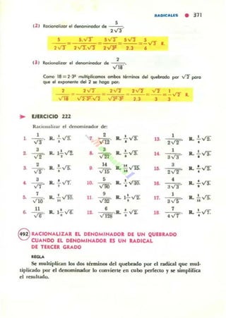 RADICALlS • 371
,12 1 Roóono!izor el denominador de --o
,"",
---,""
,I 3 J RocÍOl'lolizor el denominodor de --o
Vl8
Corno 111 = 2.31 mo,¡ltiplicomos OIIIbos término;,. del quebrado por ..rI poro
que el exponente del 2 le hogo poi:
, 2VT _ 2'11"1 _ 2"" = .....'I =..!. IT
=
VIi V2"Yv'} v'2f3! 2.3 3 3
• VER,CICIO U2
R ¡¡dol1i1li~¡¡r cl tlcllomi llador de:
1
1
R. ..!.....,t'!: 7.
2
R.. .!... ..rs. 1
Vir· v Il!"
13.
2,¡r• •
•• •VI". R. 1.!...V!., .. 3
R.. .!...V'!.' 1
V'l!1. 1~
3va• •
••
2 R. .!....,rs: o. .. R. !!vn. 3
,(5".
VIS""
1• .
2,¡r• ..
3
R.. !...rr. 5
R.. ..!..vm •~
vr 10. ~.
la. Jy'J', · .
7
R. !...vrn. 9
R. 1.!..V!: 1
~ V¡¡¡. 11
VW 17.
3 V5" •
11
R. 1.!..v'6. • • 7
a. vo· . . 1~ v'T28 .R.. .. V!: lB • ..!'r.
8 RACIONALIZAR, EL DENOMINADOR DE UN QUURADO
CUANDO EL DENOMINADOR ES UN UDICÁL
DE TUCER GRADO
........
L
R.. .!...V2:'
•
R. .!......r:f.'• •
R.. !...¡r
•
R.. .!..v'T.
· .
R. .!.. VS:
"
R.. .!......t7.
· .
Se multiplican 101 dos tbminOl del quebrado por el radical que mulo
liplicado por el denominador lo convierte en cubo perlCC:IO y le simplüica
el resu hado.
 
