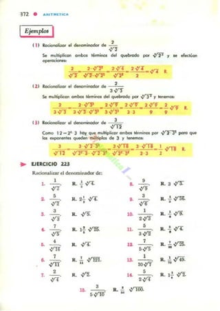 312 • ARITMlTIC..
IEjemp/m I
•
Se mulliplicon ombos térmitm del quebrodo por -:r2' y le efectVon
L. 2· ~ • 2V'T. 2...rl"_n 1.
..;t"1" ..;t"1". ~ fl 2
( 2 ) RotionalizOt el denominoclor de -:--0';;
3~
Se multiplican amboi t«mino. del quebrado por .vP y !enema..
2 2...Y'F _ 2V"l" _ 2...YT_ 2.v"J _~ "'"' 1.
3n- 3-.YY-.vl1 3.;t"11 33 9 9
1)) Rotionolilar el dellomillodOl cIe.~
,) ,2
Como 11 - 2'· 3 hoy q~ I'IIUlliplico, omboilérmi.- por ~ pa,o que
101 upot'ItIflles queden ITIIÍllipIos de 3 y 1 _
3 3 ~ _ 3,)'11 _ 3 ,)'11_-'-,)'11
..,yn-
""" ~ ,:t2"JT
23 ,
EJERCICIO 22'
RacionaJiur el dcnominadOl" de:
1
R.. ~ V'4.•• --o-!/'l
, .. 9
~ .
R.. 3 ..;rr
~
5
lL ~ a
3
lL..!.V'"$.
-!/'l'
o. --o• ,% •
3
.¡(9.
1
R.. ..!. .,:í9... --o lL lO. --o
vra ,"" •
~
7
,%'
R.. l.!.~. 11.
•
5
R.. .!. vr.r--o3 -!/'l •
4
~
7
R...!.~
•• lL n - -o,:IN 5,% •
7
lL.!. ,im.
1
R....!.~... --o ,.. --o,yrr u
10.:17
n
7.
,--o,;ri
R. -!/'l.
5
R.. l..!. ,y!.1~ - -. .
',;ri •
'6.
3
~
... .!.
• ..YRiO.
 