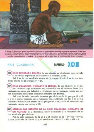 1'1 .._ d. d..........._1,"_ _ 101noUlft ... ~ MiIMM "',............._ .. _ _
.._ _. 1....... _ ........._ _w._ ...........,... m.ooy...._ _..d. ........ -.. .._ _
___MI. _1Mn .. _ c...... WcI_ _ , ...1.... VI -...... .. .t_.. a.w-....--.c¡•
• 1 w_.....¡",_ d. ;: (11~~ W _ _ _ la ....... __ ....irMe.... d...... ~ • •
RAIZ CUADRADA CAPITULO XXXIII
8 UIZ CU...DRAD... lX...CT... dt un númrro es ti númtro que elevado
al cuadrado reproduct exactamente el número dado.
AsJ, 3 es la raíz cuadrada aacta de 9 porque az = 9: 5 es la raíz cua·
drada exacta de 25 porque 5' = 25.
S RAIZ CU"'DRAD'" INEXACTA O ENTE.... de un número es el ma-
yOl"" número cuyo cuadrado otJ. contenido en el número dado (raí.%
cuadrada inexacta por defecto) o el núrntto cuyo cuadrado excede en me-
f10Ii al número dado (raíz cuadrada iouiICla por exceso)•
.AJí, 5 es la raiz cuadrada inexacta por defecto de 32 porque 5' = 25
Y 5 es el mayor númrro cuyo cuildrado est~ contenido en 32: 6 es la nlz
cuadrada inexacta por ncna de 32 porque EP = 36, Y 6 t:I el número cuyo
cuadrado excede en menos a 32.
S RESIDUO PO. DEfECTO DE LA RAIX CUADRADA INEXACTA DE
UN NUMERO es la direnmcu. enU"e el núrrtero y el cuadr.tdo de su
raíz cuadrada por defecto.
Así, la ralz cuadrada de 52 es 7 y el residuo es 52 -? =52 - 49 =3;
la ralz cuadrada de 130 es II y el residuo es 130 - lP =130 - 121 =9.
313
 