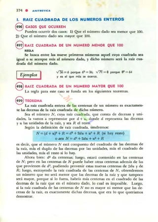 371 . "RITIIII"'C"
l. RAIZ CUADRADA DE LOS NUMEROS ENTEROS
S CASOS QUE OCURREN
Pucd~n ocurrir dos casoIi: 1) Qu~ el numero dado Ka menor qu~ 100.
2> Qu~ el número <bdo sea mayor qu~ 100.
eRAI% CUADRADA DE UN NUMERO MENOR QUE 100
.......Se busca cntf"c b nueft prime:rcM: número. aquel cuyo cuadrado ROl
igualo se ~rque más al nÚJncro dado, y dicho númcru seri la rab: cua-
dr.Mia del número dado.
IEjempro. I ~ = 6 porque e = 36; v7f = B poi'que ~ = 64
., es el que más le oc.rca.
8 RAIZ CUAORAOA DE UN HUMERO MAYOR QUE 100
La rC!gla para CIte caso se funda en los siguientes teoremas.
e nOREM.A.
La ~ cuadrada entera de las centenas de un número es exactamen-
te las decenas de la rab: cuad.r.wla de dicho númtr().
Sea el numero N, cuya rafz cuadrada, que consta d~ decenas y uni·
dade,- la vamos a representar por d + u, donde d repre¡ema las decenas
y u las ullidad~ de la raíz, y sea R el resto.
Según la ddinkión de ralz cuadrada. lttldremos:
N=(d+u),+R=d'+2du+r+R (si bay rato)
OMa N = cP+2du+"+R
es decir, que el número N está compuesto del cuadrado de las decenas de
la ralz, más el duplo de las decenas por las unidades. más el cuadrado de
la. unidades. más el resto si lo hay.
Ahora bien: tP da cemenas; luego, euaroi. contenido en las c~ntellas
de N; pero en las centenas de N pucd~ hllbcr otras cem~naJi además de las
que provi~ nen de di, pudiendo pro'enir estas nuevas c~nt.cnas de 2du y de
R; lu~. exu-ayendo la ralz cuadrada d~ las centenas d~ N, obt~ndrem05
un número que no será m~nor que las decenas de la ralz y qu~ tampoco
.stt<i mayO(', por-qu~ si lo fuera, habrfa mis centenas en el cuadrado de las
dettruu de la raiz que en el número dado, lo cual (ji imposibk. Luego.
si la ralz cuadrada d~ las C~IH~nas de N no es mayor ni menor que las de-
c~na.s d~ 1" ralz, es Mlactament~ dichas dea:uai, qu~ er.!. lo qu~ querlamos
demostrar.
 