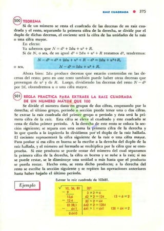 AAIZ CUADRADA • 315
§ TEORlMA
Si de un número ~ rata el cuadrado de w decenas de su raíz cua-
drada yel reslO, sellOtr.mdo b primcq cifra de b dCTCdJa. le divide por el
duplo de dicha.s d«enas, el cociO'lte lCri. la cifra de w unid..da de la TlÚI
o una cifra mayor_
En cfccw:
Y¡¡ sabemOl que N = d3 + Mu + u~ + R.
Si de N, o se¡¡, de su igual d~ + 2du + u~ + R reSlamOi!l d~, tendremos:
N - d' = di + lada + u'+ R -tII:;:¡ Id.. + ut+R,.
O~ , N-"'=U.u ... ~+R.
Ahora bien: 2du produce decenas que cslaroin contenidas en lu de-
cen¡¡s del reslo; pero en die reSlo t¡¡mbién puede h¡¡OO otra.s d«en¡¡s que
provengan de u~ y de R. Luego. dividiendo las decenas del resto N - d:
por 2d, OOlendremos u o una cifra mayor.
8 RfGLA. PRACTICA PARA fXTRAU LA RAIZ CUADRADA
DI UN NUMERO MAYOR QUE 100
Se divide el numero ruaoo en grupos de dos cifr.as, emp~zando por la
der«ha; el último grupo, perIodo o Recion puede lena una o dos cifras.
Se eJurac b raÍJ: cuadrada del primer g,-upo o período y Qta será la pri-
mera cifra de la raíL Esta ciha IC ekva al CUlltlradO y este cuadrado se
resta de didlO JWimer período. A la derecha de esle resto se coloca la 1«-
cion siguiente; se ICpilra con una coma la primera cifra de la derecha y
lo que queda a la izquierda 10 dividimOl por el duplo de la raíl hallada.
El cociO'lte rCl'raentarli la cirra siguiente de la rab: o una cifra mayor.
I'ara probar si esa cifra es buena se la cscrilJc a la derecha del duplo de la
ral:r. ••.tllada, y el número asl formado se muhiplica por la cifra que IC como
prueba. Si este prodUCIO se puede restar del número del cual separamos
la P"¡mua cifra de la derecha, la cif.ra el bu~na y se sulJc a la rab:j si no
se puede restar, se le disminuye una unidad o más hasta que el producto
se pueda restar. HedlO esto, se resta dicho prodUClOj a b derecha d~l
reslo se escribe la sección siguiente y 5C repiten las operaciones anluiores
hasta haber bajado el último periodo.
Ejemplo I
blfo. kI roiz cuodroda de 103681 .
10. J6. 81
-_9 -
13~
- 124
0128,1
..,....
'",.",=,-62 X 2 = 124
32 x 2 = 64
642 x 2 :: 1'2SC
641 x l = 64
3 + 6 = 2
128 + 64 = 2
 