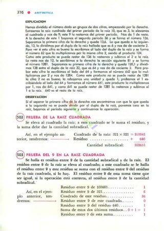 EXl'LlCACIOH
Hemos di...idido el número dodo en gnrpcn eS. doI cilros, empelando por la de<echa.
Extraemos la ro;1. cuocirado del pimer ~KIcIo de la ra;1 lO, que a 3, la eI....alTlO$
al cuodrodo '1 1101 do 9; ale 9 lo reskJmal del primer perKlclo. Nos do 1 de resta.
A la derecha de este 1 batamos el segundo periodo 36 '1 se fDllTD el número 136.
SeporalTlO$ lo primera cifra de lo derecha '1 queda 13,6. Lo que ~ a lo ilquier·
cIa, 13,10 d¡"idimos pat el duplo de la roíl hollado que el 6 '1 nos do de cociente 2.
Poro ver Ñ esla cifra el buetID lo escribimos 01 lado del duplo de la rail '1 se fanna
el número 62 que lo muhiplKomos pDf lo millTlCl cifra 2, Ñendo el poduelo 124.
Cama este producto se puede reslot de 136 lo rellomos '1 wbimos el 2 o lo .oiz.
Lo .ella nos cIa 12, le esuibirnos a lo derecha lo ~ci6n siguiente 81 '1 se forma
el núme'a 1281. Sepa.arnos su primero cifra de lo derecho '1 queda 128,1 '1 dividi·
rnos 128 entre el duplo de lo roiz 32, que a 64 '1 nos do de cociente 2. Po.a pro-
bar ala cif.o lo ac:ribimol al lodo del 64 '1 f~ el número 642 que lo mul-
tiplicalT05 pat 2 '1 001 cIa 1284. Como esle poduelo no le puede .estar de 1281
la cifra 2 no " buena; la rebajomos una ..,idad '1 queda 1; probamos el 1 81-
c.ibiéndolo al lodo del 604 '1 formamos el número 6041; esle prooucta lo mulllplicamos
por 1, r>OI da 641, '1 ccma 641 se puede fella. de 12111 lo .alornos '1 wbimos el
1 a la foil. 640 el el reslo de la .all:.
OISbVACIOH
Si a l separor lo primera cifra de la derecha nos encontramos can que la que queda
a la izquierdo no se puede dividir pat el dupla de la .oil, ponemos cero en lo
roil, ba¡anOl el período liguienle '1 conlinuamos la operoci6n.
8 PRunA DE LA ItAIZ CUADRADA
Se eleva ;,,1 cuadrado 1.. rafz; a este cuadrado se le IUllla el residuo, y
la suma debe dar la cantidad lubradic.al.
Ad, en el ejemplo ano
terior, tendremOl: ----_
Cuadrado de la raíz: 321 x 321 = 10.1041
Residuo .. . ..... .. ... . .. .. + 640
Cantidad subradical: 10368 1
8 'RUEBA DEL 9 IN LA RAIZ CUADItADA
Se halla el residuo entn: 11 de la cantidad .....bradical y de la raíL El
residuo entre U de la .-ah se eleva al cuadradoj a aLe: cuacindo se le baila
el residuo entre 11 y ene residuo se suma con el residuo entre 9 del nsiduo
de la raíl cuadrada, ti lo h.,¡¡y. El residuo entre 9 de esu luma tiene que
ser igual, si la operaci6n est,f¡ COITecta, al residuo entre 9 de la cantidad
subradical. .
Así, en el ejftl1.
plo anterior, tCfl'
drnnos:
Residuo entre 9 de lDUSl ........... .
Residuo entre 9 de 321 ......... __ ... .
Cuadrado de este residuo.......... . . .
Raiduo entre 9 de Cite cuadrado..... .
1
,
3'
O
Raiduo entre 9 del residuo 640...... . 1
Suma de 0101 d06 últimos residuOl .. O+ 1 = 1
Residuo entre 9 de esta luma.. ....... . 1
 