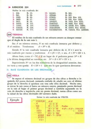 .. EJERCICIO 224
ft...IZ CU"'DftJIIDJII • 377
Hallu la raíz cuadr.iII(b. lit:
1. 324. R. 18.
2. 841. R. 29.
s. 3969. R. 63.
," ~. R. 97.
6. 9801. R. 99.
6. 10001. R. 101
1. 11881. R. 109.
B. 254016. R. 504.
lO- 641601.
11. 822649.
11 87062Q.
13. 999437.
lj. 1003532-
16. 21487547.
le. 111001210.
17. 2025150194.
R. 801.
o.. 907.
R. 933. Res. 131.
R. 99!:1. Res.. 1436-
R. 1001. Res.. 1531.
R. 4635. Res. 4322.
R. 10535. Res. 14985.
R. 45001. Res. 60193.
9. 003729. R. 777. 18. 552323657856. R. 743184. Res.. 1200000.
§ TEORlMA
El residuo de la ro.ú cuadrada de un número entero es siempre menor
que el duplo de la ro.íz mál 1.
Sea A un número entero, N su ralz cuadrad,¡ incxacu por ddccto y
R el rnidun Tendremos: A = N* + R .
Siendo N b. rall. cuadrada inexacta por defecto de A, N + 1 será la
ralz cuadrad,¡ por excHO y tendremos: A < (N + 1)1, o sea, A < NI + 2N + 1.
Ahora bien, cuno A = /'1 + R cn lugar dc A podemos poller N" + R
Y la última lksigualdad le convierte en: N2 + R < N' + 2/11 + 1.
Suprimiendo N I en los dos miembros de la dcsiguald,¡d ¡antcrior, ésta
no v.ufa y nos queda: R <2N + 1 que era lo quc queríamos dcmQitrar.
11. RAIZ CUADRADA DE LOS DECIMALES
§ REGU.
Se separa el número decimal en grupos de dos cifr.u a derecha. e iz-
quierda del l'unlO decimal, leniendo cuidado de: afuldir un cero al úhimo
grupo de la derecha .i quedara eDil una IOta cifro. decimal. Hecho esto,
se cxtr.le la raíz como .i fuen un núme-ro entcro, poniendo punto decimal
m la raíz al bajar el p.-imcr grupo decimal o también aepa.nnc1o en la
raíz, de de-recha a iu¡uiertl... con un punto decimal, tanw cirr.u como sea
la mitad de las cifras decimales del número dado.
I
Extraer lo miz cuodrooo de 1703.725.
Ejemplo 17,03.n,.50 <1.77
- 16 .--¡-;- 2
•IO~ 81 Jo( 1 81 ~~"'"81 41 x 2 -02 41.71 ; <1.27 1703.2129
221,2 12'2 O( 2 _
1'" + 0.5121
l ... 412 o( 2
." Ir0J.n50
6285,0 8247 .0: 7 - 57n9
SI 729
S121
 