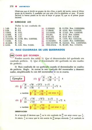 Obsérvese que 01 dividir en grupos de dos cifros, o partir del punto, como el último
grupo de lo derecho, S, qU«lobo con uno ..010 ('''0 le oñodimos UI'I C1!ro. El punto
decimol lo hemm puesto en lo fOLz: 01 bojOl' el gn.¡po n, que es el primer 9fupo
decimol.
... EJERCICIO 225
1. 1.69.
2. 5.29.
1. U.oool.
4. 2.3400.
5. 25.1001.
6. 0.001331.
7. 9.8596-
B 49.8436.
9 9.500.
Hallu la n.il cuadn.da de:
R. 1.3. lO.
R. 2.3. 11.
R. 0.01. 12.
R. 1.53. 13.
R. 5.0I. U .
R. 0.036. Ra. 0.0I.J0(XI5. 16.
R. 3.14. 16.
R.7.06. 17.
R. 3.()8. Res. 0.0166. 18.
0.3256432.
17.89645.
135.05643.
100.201.
MI.H3.
6'¿.04251.
11.9494069.
4100.1617797.
tl663.40454.
R. 0.5706. Res. 0.00005884.
R. 4.230. Ra. 0.003550.
R. 11.621. Res. 0.008789.
R. 10.01. Res. 0.0009.
R. 63.41 Res. 0.3149.
R. 7.876. Res. 0.011134.
R. 3.4567. Res. 0.00063201.
R. 64.0325. Res. 0.0007234:;.
R. 98.300. Res. 0.014731.
111. RAIZ CUADRADA DE LOS QUEBRADOS
S CASOS QUE OCUlttEN
Pueden OCUrril dos auos: 1) Que el denominador del quebrado sea
cuadrado perfecto. 2) Que el deuominador del quebrado no sea cuadra·
do perf«lo.
1) Raiz cuadrada de UD quebrado cuando el denominador es cuadra-
do pcrlec:lO. Regla. Se extrae la t1lb; cuachada del numendor y denomi-
nador, Amplificando la niz del Dumcndor, li no es cxacla.
Ejemplos I Cl I ~ fJ6 =~ =! =.! R
l' 81 v61 9 3
12 ) ~ =~ = ,,~.s = 2~ = f~ R.
° tombi... ~ f10 = ...t2O = ~ con enor <!..
1' 2S'VZs 5
C3 '
~ /Ts _ ~ _ v"Y:3 _ S v'3 _ S ".t'!
'V ñi- " 121 - 11 - ,-,- - "i1 R.
o tombién ~ j7S = ~ = ..!. con error < - '-_
l' i2l VID 11 11
OGUVACtoN
En el ejemplo 2 decimos que ~ es lo foíz cuadfado de ~ con error menor que .!..
• ' IO ~ . 8
En efeclc>: -¡ es me!'IOr que lo ro,z exacto de ii potque elevondo '1 01 cuomodo se
 
