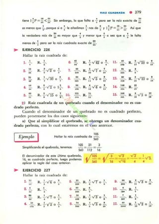 "AIZ CUADRADA • 319
. ' 1 1 1 0 , 20
hene l..tI = ii <ii' SitI embargo, lo que folto o .. poro .er lo roíz e..acto de ii
1 . ' '- =_.." 1 do' ('. u>" ..,el menos que ..' porque .. o .. .. O.-..IrOS .. nos -;)' ,J-= ii ¡¡o IUI que
• t • I
lo verdadero roiz de .. el mayor que .. )' menor que I o JeCI que o I le folto
metIOI de ~ poro ser lo roiz cuadrado el«Kto d. i;.
.. lJERCICIO 226
Hallar la niz cuadrad). de:
1. .!.... •R. "
.. o
.' • •IL ,v"H o "
11, .. R. .!.. VIO o .!...
UI ' n t1
..2. • ' R.. : v'20~. 7. ~.
••
'= •R.¡;v70 Io· 12. :. R. :.
", ..'
R.. ...!..v'30 o .!...
· ,
8. .....!!..... R. !. v¡ o .!...m 11 u
R. !....t"1D o •
11 ..
,, -.'
.. -¡¡.
' ,~ .R. - v¡¡; o 1- ..
• •
8. .....!!.....
'M
',~ .R. ,V li) o " 10.
...- ,
...
o •
R. - v'6 0 -.
11 la
R. !!.....
.<- _'M_,d.
•.. _'M_,.,
IL d,
..
2) Raíz cuadrada de un quebndo cuando el dmonUnador no es cua·
drado perfecto.
Cuando el denominador de un .quebrado no es cuadrado ~rfttlo.
pueden prncntarsc 10$ dos (,"".1505 siguiente!:
.) Que.1 liimplilicar el quebrado. le obtenga UD denOnUnador cua-
drado perfecto. con lo cual c:sc..arnnO! ro el caso antCTior.
Ejempw I ,"Hollar lo roíz cuodrado de 560'
lOS 21 3
Simplificando el ""ebrado, tel'lernot: 560 = m=¡¡-
8 deroominodc:w d. es" último quebrado, ~ ¡¡os ~ í3 Vf Vl" 1
16, es cvodrodo perfecto, luego podernos 'Y S60= 'Y 16= V16 =- ,- = ~ V1.
oplicar lo reglo del COlO on'er<Of:
.. lJERCICIO 227
Hallar la ni, cuadrada de:
1. .!.! • • .. .. R. ..!...vor o.!.... U, • R. I~ .,...rr o •R. ,v'6 o •. -,
-' - ,
..' 'M , . ..2• .!... R. !.... 6. .....!!..... R,
o .~ • R. .!.-.
"
- ,
.. • oo. ~
•
s. ~. R. .!......rr o .!... 7. .2!.... R , .!.. VT o ..!... 11, • R.. ..!...- ,
• o •
- • • ~
•
"
.. ' Y2 • 8. 2:!.... R. .!.- va o !.. 12, ~
R. ..!....,.t'2 o .!...- R. - 20 -.
-'n. • • .00 , " 10 10
 